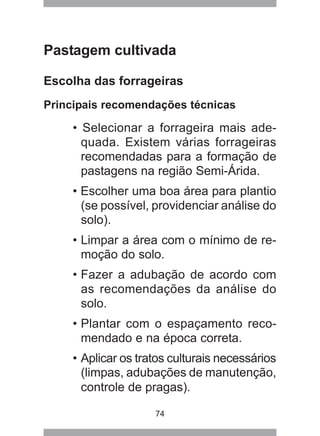 74
Pastagem cultivada
Escolha das forrageiras
Principais recomendações técnicas
• Selecionar a forrageira mais ade-
quada. Existem várias forrageiras
recomendadas para a formação de
pastagens na região Semi-Árida.
• Escolher uma boa área para plantio
(se possível, providenciar análise do
solo).
• Limpar a área com o mínimo de re-
moção do solo.
• Fazer a adubação de acordo com
as recomendações da análise do
solo.
• Plantar com o espaçamento reco-
mendado e na época correta.
• Aplicar os tratos culturais necessários
(limpas, adubações de manutenção,
controle de pragas).
 
