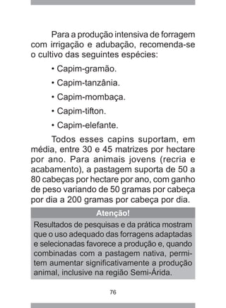 76
Para a produção intensiva de forragem
com irrigação e adubação, recomenda-se
o cultivo das seguintes espécies:
• Capim-gramão.
• Capim-tanzânia.
• Capim-mombaça.
• Capim-tifton.
• Capim-elefante.
Todos esses capins suportam, em
média, entre 30 e 45 matrizes por hectare
por ano. Para animais jovens (recria e
acabamento), a pastagem suporta de 50 a
80 cabeças por hectare por ano, com ganho
de peso variando de 50 gramas por cabeça
por dia a 200 gramas por cabeça por dia.
Atenção!
Resultados de pesquisas e da prática mostram
que o uso adequado das forragens adaptadas
e selecionadas favorece a produção e, quando
combinadas com a pastagem nativa, permi-
tem aumentar significativamente a produção
animal, inclusive na região Semi-Árida.
 