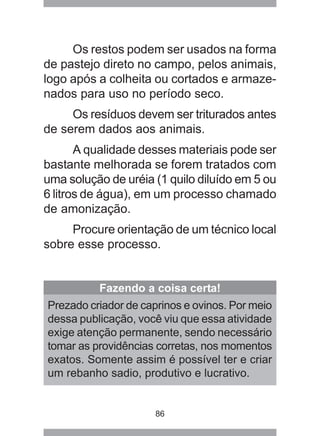 86
Os restos podem ser usados na forma
de pastejo direto no campo, pelos animais,
logo após a colheita ou cortados e armaze-
nados para uso no período seco.
Os resíduos devem ser triturados antes
de serem dados aos animais.
A qualidade desses materiais pode ser
bastante melhorada se forem tratados com
uma solução de uréia (1 quilo diluído em 5 ou
6 litros de água), em um processo chamado
de amonização.
Procure orientação de um técnico local
sobre esse processo.
Fazendo a coisa certa!
Prezado criador de caprinos e ovinos. Por meio
dessa publicação, você viu que essa atividade
exige atenção permanente, sendo necessário
tomar as providências corretas, nos momentos
exatos. Somente assim é possível ter e criar
um rebanho sadio, produtivo e lucrativo.
 