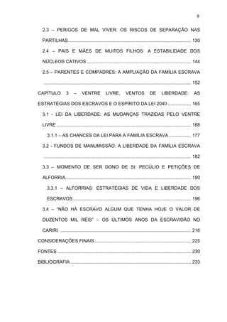 9

2.3 – PERIGOS DE MAL VIVER: OS RISCOS DE SEPARAÇÃO NAS
PARTILHAS................................................................................................ 130
2.4 – PAIS E MÃES DE MUITOS FILHOS: A ESTABILIDADE DOS
NÚCLEOS CATIVOS ................................................................................. 144
2.5 – PARENTES E COMPADRES: A AMPLIAÇÃO DA FAMÍLIA ESCRAVA
................................................................................................................... 152
CAPÍTULO

3

–

VENTRE

LIVRE,

VENTOS

DE

LIBERDADE:

AS

ESTRATÉGIAS DOS ESCRAVOS E O ESPÍRITO DA LEI 2040 .................. 165
3.1 - LEI DA LIBERDADE: AS MUDANÇAS TRAZIDAS PELO VENTRE
LIVRE ......................................................................................................... 168
3.1.1 – AS CHANCES DA LEI PARA A FAMÍLIA ESCRAVA ................. 177
3.2 - FUNDOS DE MANUMISSÃO: A LIBERDADE DA FAMÍLIA ESCRAVA
................................................................................................................... 182
3.3 – MOMENTO DE SER DONO DE SI: PECÚLIO E PETIÇÕES DE
ALFORRIA.................................................................................................. 190
3.3.1 – ALFORRIAS: ESTRATÉGIAS DE VIDA E LIBERDADE DOS
ESCRAVOS ............................................................................................ 196
3.4 – “NÃO HÁ ESCRAVO ALGUM QUE TENHA HOJE O VALOR DE
DUZENTOS MIL RÉIS” – OS ÚLTIMOS ANOS DA ESCRAVIDÃO NO
CARIRI. ...................................................................................................... 216
CONSIDERAÇÕES FINAIS ........................................................................... 225
FONTES ........................................................................................................ 230
BIBLIOGRAFIA .............................................................................................. 233

 