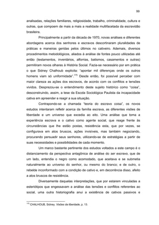 99

analisadas, relações familiares, religiosidade, trabalho, criminalidade, cultura e
outras, que compoem de mais a mais a realidade multifacetada da escravidão
brasileira.
Principalmente a partir da década de 1970, novas análises e diferentes
abordagens acerca dos senhores e escravos descortinaram pluralidades de
práticas e maneiras geridas pelos últimos no cativeiro. Ademais, diversos
procedimentos metodológicos, aliados à análise de fontes pouco utilizadas até
então (testamentos, inventários, alforrias, batismos, casamentos e outras)
permitiram novos olhares à História Social. Fazia-se necessário por em prática
o que Sidney Chalhoub explicita: “apontar mil diferenças onde os outros
homens viam só uniformidade”.175 Desde então, foi possível perceber com
maior clareza as ações dos escravos, de acordo com os conflitos e tensões
vividos. Desprezou-se o entendimento deste sujeito histórico como “coisa”,
desconstruindo, assim, a tese da Escola Sociológica Paulista da incapacidade
cativa em apreender e reagir a sua situação.
Contrapondo-se a chamada “teoria do escravo coisa”, os novos
estudos intentaram refletir acerca da família escrava, as diferentes visões de
liberdade e um universo que excedia ao eito. Uma análise que toma a
experiência escrava e o cativo como agente social, que reage frente às
circunstâncias que lhe estão postas, resistência esta, que por vezes, se
configurava em atos bruscos, ações invisíveis, mas também negociando,
procurando persuadir seus senhores, utilizando-se de estratégias a partir de
suas necessidades e possibilidades de cada momento.
Um marco bastante pertinente dos estudos voltados a este campo é o
distanciamento da perspectiva antagônica de análise do ser escravo, que de
um lado, entendia o negro como acomodado, que aceitava e se submetia
naturalmente ao universo do senhor, ou mesmo do branco; e de outro, o
rebelde inconformado com a condição de cativo e, em decorrência disso, afeito
a atos bruscos de resistência.
Diversamente daquelas interpretações, que por estarem vinculadas a
esteriótipos que engessavam a análise das tensões e conflitos referentes ao
social, uma outra historiografia anui a existência de cativos passivos e

175

CHALHOUB, Sidney. Visões da liberdade, p. 13.

 