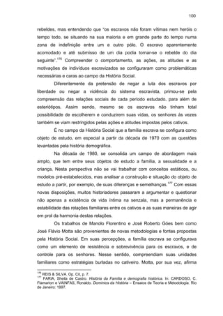 100

rebeldes, mas entendendo que “os escravos não foram vítimas nem heróis o
tempo todo, se situando na sua maioria e em grande parte do tempo numa
zona de indefinição entre um e outro pólo. O escravo aparentemente
acomodado e até submisso de um dia podia tornar-se o rebelde do dia
seguinte”.176 Compreender o comportamento, as ações, as atitudes e as
motivações de indivíduos escravizados se configuraram como problemáticas
necessárias e caras ao campo da História Social.
Diferentemente da pretensão de negar a luta dos escravos por
liberdade ou negar a violência do sistema escravista, primou-se pela
compreensão das relações sociais de cada período estudado, para além de
esteriótipos. Assim sendo, mesmo se os escravos não tinham total
possibilidade de escolherem e conduzirem suas vidas, os senhores às vezes
também se viam restringidos pelas ações e atitudes impostas pelos cativos.
É no campo da História Social que a família escrava se configura como
objeto de estudo, em especial a partir da década de 1970 com as questões
levantadas pela história demográfica.
Na década de 1980, se consolida um campo de abordagem mais
amplo, que tem entre seus objetos de estudo a família, a sexualidade e a
criança. Nesta perspectiva não se vai trabalhar com conceitos estáticos, ou
modelos pré-estabelecidos, mas analisar a construção e situação do objeto de
estudo a partir, por exemplo, de suas diferenças e semelhanças.177 Com essas
novas disposições, muitos historiadores passaram a argumentar e questionar
não apenas a existência de vida íntima na senzala, mas a permanência e
estabilidade das relações familiares entre os cativos e as suas maneiras de agir
em prol da harmonia destas relações.
Os trabalhos de Manolo Florentino e José Roberto Góes bem como
José Flávio Motta são provenientes de novas metodologias e fontes propostas
pela História Social. Em suas percepções, a família escrava se configurava
como um elemento de resistência e sobrevivência para os escravos, e de
controle para os senhores. Nesse sentido, compreendiam suas unidades
familiares como estratégias burladas no cativeiro. Motta, por sua vez, afirma
176

REIS & SILVA. Op. Cit, p. 7.
FARIA, Sheila de Castro. História da Família e demografia histórica. In: CARDOSO, C.
Flamarion e VAINFAS, Ronaldo. Domínios da História – Ensaios de Teoria e Metodologia. Rio
de Janeiro: 1997.
177

 