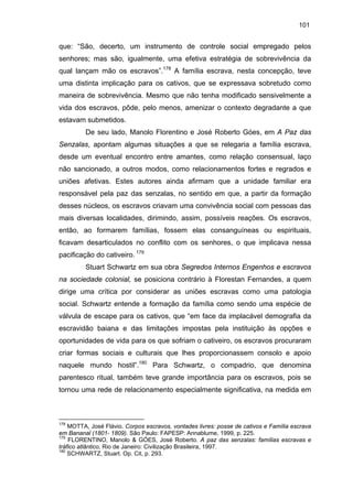 101

que: “São, decerto, um instrumento de controle social empregado pelos
senhores; mas são, igualmente, uma efetiva estratégia de sobrevivência da
qual lançam mão os escravos”.178 A família escrava, nesta concepção, teve
uma distinta implicação para os cativos, que se expressava sobretudo como
maneira de sobrevivência. Mesmo que não tenha modificado sensivelmente a
vida dos escravos, pôde, pelo menos, amenizar o contexto degradante a que
estavam submetidos.
De seu lado, Manolo Florentino e José Roberto Góes, em A Paz das
Senzalas, apontam algumas situações a que se relegaria a família escrava,
desde um eventual encontro entre amantes, como relação consensual, laço
não sancionado, a outros modos, como relacionamentos fortes e regrados e
uniões afetivas. Estes autores ainda afirmam que a unidade familiar era
responsável pela paz das senzalas, no sentido em que, a partir da formação
desses núcleos, os escravos criavam uma convivência social com pessoas das
mais diversas localidades, dirimindo, assim, possíveis reações. Os escravos,
então, ao formarem famílias, fossem elas consanguíneas ou espirituais,
ficavam desarticulados no conflito com os senhores, o que implicava nessa
pacificação do cativeiro. 179
Stuart Schwartz em sua obra Segredos Internos Engenhos e escravos
na sociedade colonial, se posiciona contrário à Florestan Fernandes, a quem
dirige uma crítica por considerar as uniões escravas como uma patologia
social. Schwartz entende a formação da família como sendo uma espécie de
válvula de escape para os cativos, que “em face da implacável demografia da
escravidão baiana e das limitações impostas pela instituição às opções e
oportunidades de vida para os que sofriam o cativeiro, os escravos procuraram
criar formas sociais e culturais que lhes proporcionassem consolo e apoio
naquele mundo hostil”.180 Para Schwartz, o compadrio, que denomina
parentesco ritual, também teve grande importância para os escravos, pois se
tornou uma rede de relacionamento especialmente significativa, na medida em

178

MOTTA, José Flávio. Corpos escravos, vontades livres: posse de cativos e Família escrava
em Bananal (1801- 1809). São Paulo: FAPESP: Annablume, 1999, p. 225.
179
FLORENTINO, Manolo & GÓES, José Roberto. A paz das senzalas: famílias escravas e
tráfico atlântico, Rio de Janeiro: Civilização Brasileira, 1997.
180
SCHWARTZ, Stuart. Op. Cit, p. 293.

 