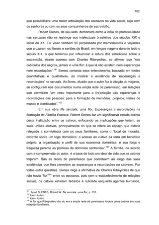 102

que possibilitava uma maior articulação dos escravos na vida social, seja com
os senhores ou com os seus companheiros de escravidão.
Robert Slenes, de seu lado, demonstra como a idéia de promiscuidade
nas senzalas não se restringe aos intelectuais brasileiros dos séculos XIX e
início do XX. Tal visão também foi perpassada por memorialistas e viajantes
que cruzaram os litorais e sertões do Brasil, em longas viagens durante todo o
século XIX, o que terminou por influenciar a leitura dos estudiosos sobre a
escravidão. Assim ocorreu com Charles Ribeyrolles, ao afirmar que “nos
cubículos dos negros, jamais vi uma flor: é que lá não existem nem esperanças
nem recordações”.181 Slenes contesta esse entendimento, baseado em fontes
quantitativas e qualitativas, ao mostrar a existência de ‘esperanças e
recordações’ na senzala. As flores, alusão que o autor faz à citação do viajante,
se configuram nos documentos numa ampla rede de parentesco, em relações
que permitiam “um nexo importante para a (re)criação das esperanças e
recordações das pessoas: para a formação de memórias, projetos, visões de
mundo e identidades”.182
Em sua obra Na senzala, uma flor: Esperanças e recordações na
formação da Família Escrava, Robert Slenes faz um significativo estudo acerca
desta instituição entre os cativos, enfocando as implicações que teriam, as
suas uniões afetivas, principalmente no que se refere ao espaço que estaria
relegado a convivência com os seus familiares, como o “local de moradia,
controle sobre um fogo doméstico, o acesso ao cultivo da terra em benefício
próprio, a organização e perfil de sua economia doméstica, e sua força e
fraqueza perante as políticas de domínios senhoriais”.183 A família, de acordo
com a compreensão do autor, é a base de todo um ideal de vida que os cativos
forjaram. São as redes de parentesco que constituem ao longo das suas
existências que lhes permitem as esperanças e recordações no cativeiro. Por
todas estas questões, Slenes nega a afirmativa de Charles Ribeyrolles de que
não havia ‘flor’184 entre os escravos, pois sem o estabelecimento de relações
sociais, os cativos estariam fadados à nulidade enquanto agentes humanos,
181

Apud SLENES, Robert W. Na senzala, uma flor, p. 131.
Idem Ibdem.
183
Idem Ibdem.
184
A flor que Ribeyrolles não viu era a ampla rede de parentesco forjada pelos cativos em suas
relações familiares.
182

 