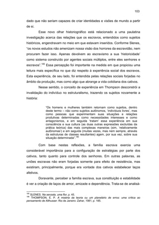 103

dado que não seriam capazes de criar identidades e visões de mundo a partir
de si.
Esse novo olhar historiográfico está relacionado a uma paulatina
investigação acerca das relações que os escravos, entendidos como sujeitos
históricos, engendravam no meio em que estavam inseridos. Conforme Slenes,
“os novos estudos não amenizam nossa visão dos horrores da escravidão, nem
procuram fazer isso. Apenas devolvem ao escravismo a sua ‘historicidade’
como sistema construído por agentes sociais múltiplos, entre eles senhores e
escravos”.185 Essa percepção foi importante na medida em que propiciou uma
leitura mais específica no que diz respeito à experiência social dos escravos.
Esta experiência, de seu lado, foi entendida pelas relações sociais forjadas no
âmbito da produção, mas como algo que abrange a vida cotidiana dos cativos.
Nesse sentido, o conceito de experiência em Thompson desconstrói a
invalidação do indivíduo no estruturalismo, trazendo os sujeitos novamente a
história:
“Os homens e mulheres também retornam como sujeitos, dentro
deste termo – não como sujeitos autônomos, ‘indivíduos livres’, mas
como pessoas que experimentam suas situações e relações
produtivas determinadas como necessidades interesses e como
antagonismos, e em seguida ‘tratam’ essa experiência em sua
consciência e sua cultura (as duas outras expressões excluídas da
prática teórica) das mais complexas maneiras (sim, ‘relativamente
autônomas’) e em seguida (muitas vezes, mas nem sempre, através
da estruturas de classes resultantes) agem, por sua vez, sobre sua
situação determinada”.186

Com base nestas reflexões, a família escrava exercia uma
considerável importância para a configuração de estratégias por parte dos
cativos, tanto quanto para controle dos senhores. Em outras palavras, as
uniões escravas não eram forjadas somente para efeito de resistência, mas
existiram, principalmente, porque era vontade dos cativos estabelecer laços
afetivos.
Doravante, perceber a família escrava, sua constituição e estabilidade
é ver a criação de laços de amor, amizade e dependência. Trata-se de analisá185

SLENES. Na senzala, uma flor, p. 45.
THOMPSON, E. P. A miséria da teoria ou um planetário de erros: uma crítica ao
pensamento de Althusser. Rio de Janeiro: Zahar, 1981, p. 185.

186

 