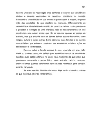 104

la como uma rede de negociação entre senhores e escravos que vai além de
direitos e deveres, permissões ou negativas, obediência ou rebeldia.
Considerá-la uma relação em que ambas as partes agem e reagem, lançando
mão das condições de que dispõem no momento. Diferentemente de
desconsiderar atos abertos de rebelião por parte dos cativos, porém, passou-se
a perceber a formação de uma imbricada rede de relacionamentos em que
construíram uma ordem social, que não se resumia apenas ao espaço de
trabalho, mas que envolvia todas as demais esferas sociais dos cativos, como
religião, cultura e tantas outras. Entre escravos, suas famílias e os demais
companheiros que estavam presentes nas escravarias existiam ações de
sociabilidade e solidariedade.
Escrever sobre a família escrava é, pois, uma luta por uma visão
maior do universo cativo, um esforço para evidenciar o modo de vida destes
sujeitos e suas ações no tempo. No Cariri, havia muito mais do que uniões que
prezassem meramente o prazer físico: havia amizade, carinho, namoros,
afetos e tantos quantos sentimentos que se pode manifestar pelo cônjuge,
amante, namorado.
Se antes era dito: O cativo não amou. Hoje se diz o contrário: afirmase que o escravo amou de várias formas.

 
