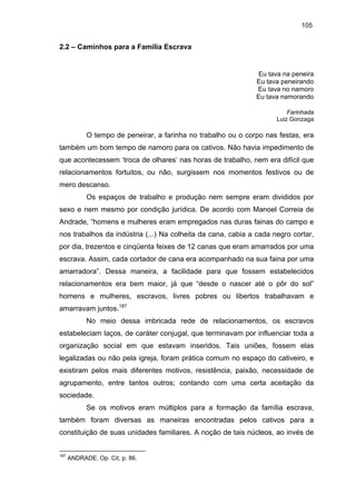 105

2.2 – Caminhos para a Família Escrava

Eu tava na peneira
Eu tava peneirando
Eu tava no namoro
Eu tava namorando
Farinhada
Luiz Gonzaga

O tempo de peneirar, a farinha no trabalho ou o corpo nas festas, era
também um bom tempo de namoro para os cativos. Não havia impedimento de
que acontecessem ‘troca de olhares’ nas horas de trabalho, nem era difícil que
relacionamentos fortuitos, ou não, surgissem nos momentos festivos ou de
mero descanso.
Os espaços de trabalho e produção nem sempre eram divididos por
sexo e nem mesmo por condição jurídica. De acordo com Manoel Correia de
Andrade, “homens e mulheres eram empregados nas duras fainas do campo e
nos trabalhos da indústria (...) Na colheita da cana, cabia a cada negro cortar,
por dia, trezentos e cinqüenta feixes de 12 canas que eram amarrados por uma
escrava. Assim, cada cortador de cana era acompanhado na sua faina por uma
amarradora”. Dessa maneira, a facilidade para que fossem estabelecidos
relacionamentos era bem maior, já que “desde o nascer até o pôr do sol”
homens e mulheres, escravos, livres pobres ou libertos trabalhavam e
amarravam juntos.187
No meio dessa imbricada rede de relacionamentos, os escravos
estabeleciam laços, de caráter conjugal, que terminavam por influenciar toda a
organização social em que estavam inseridos. Tais uniões, fossem elas
legalizadas ou não pela igreja, foram prática comum no espaço do cativeiro, e
existiram pelos mais diferentes motivos, resistência, paixão, necessidade de
agrupamento, entre tantos outros; contando com uma certa aceitação da
sociedade.
Se os motivos eram múltiplos para a formação da família escrava,
também foram diversas as maneiras encontradas pelos cativos para a
constituição de suas unidades familiares. A noção de tais núcleos, ao invés de

187

ANDRADE. Op. Cit, p. 86.

 