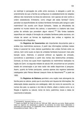 106

se restringir à percepção da união entre escravos, é alargada a partir do
entendimento de que a família se configurava no estabelecimento de relações
afetivas não meramente na ânsia de sobreviver, nem apenas de lutar contra a
ordem estabelecida. Entretanto, como chegar até estas famílias? Como
perceber as especificidades de núcleos familiares formados pelo sangue e pelo
matrimônio? De acordo com Stuart Schwartz, “dadas as dificuldades de
penetrar no mundo interior dos cativos, o casamento e o batismo são duas
portas de entrada que prometem algum retorno”.188 São fontes bastante
específicas em relação à formação de unidades familiares pelos escravos, em
virtude de serem as formas de legalização das uniões e registros de
nascimento até a República.
Os Registros de Casamentos são importantes documentos para a
análise dos matrimônios escravos. A partir das informações contidas nestas
fontes é possível ter mais clareza quantitativa das uniões formais entre os
cativos, bem como quais os tipos de unidades familiares buscavam mais pela
benção sacra. Ademais, é possível entrever as ligações de amizade,
convivência e parentesco a partir dos nomes das testemunhas arroladas.
Contudo, os livros nos quais foram registrados os matrimônios realizados na
região do Cariri, na segunda metade do século XIX, encontram-se em precário
estado de conservação e por esta razão não estão disponíveis à pesquisa.
Assim, quanto às fontes paroquiais, usamos apenas dos registros batismais
catalogados pelo Pároco Manoel Joaquim Aires do Nascimento189 a partir de
1850.
Os Registros de Batismo permitem uma noção mais abrangente da
família para os cativos, posto que é uma fonte com riqueza de informações. Na
elaboração destes assentos era catalogado, além do nome do escravinho, os
nomes dos pais, ou apenas o da mãe do infanto, aliado a dados como, se a
filiação é legítima ou natural, nome do dono, padrinhos, locais e datas de
nascimento e batizado.

188

SCHWARTZ. Segredos Internos, p. 310.
Vigário da Matriz de Crato do ano de 1838 até 1883, data de sua morte. Neste período
todos os registros de casamento e batismo da Comarca do Crato foram elaborados e
assinados por esse pároco. Cf: PINHEIRO, Irineu. Efemérides do Cariri /. Fortaleza: Imprensa
Universitária do Ceará, 1963, p. 163.
189

 