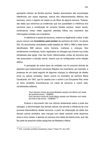 108

apresente indícios da família escrava. Nestes documentos são encontradas
referências, por vezes esparsas, acerca dos relacionamentos afetivos dos
escravos, como o registro de casais ou de filhos de alguma escrava. Todavia,
são deles que extraímos as evidências que nos possibilitam a inferência dos
caminhos para a constituição do universo familiar escravo. Assim sendo,
continuamos nosso relato seguindo estreitas trilhas nos meandros das
informações contidas nos inventários.
A referência a casais de escravos, mesmo os legalmente unidos, é fato
pouco comum nos Inventários post-mortem de senhores do Cariri, no século
XIX. Os documentos consultados estão datados de 1850 a 1884 e neles foram
identificados

808

cativos,

entre

homens,

mulheres

e

crianças.

Nos

arrolamentos inventariais, foram registrados os cônjuges que tiveram sua união
oficializada pela igreja, mas não foram referenciadas uniões de escravos que
não possuíssem a benção sacral, mesmo que se configurasse numa relação
afetiva.
A percepção de outros tipos de unidades nos foi possível através de
aspectos que evidenciavam prováveis filiações nos inventários, por exemplo, a
presença de um casal seguido de algumas crianças ou diferenças de idades
entre os cativos arrolados. Assim ocorre no inventário da senhora Maria
Cavalcante, em 1851, que foi casada com o senhor Luis Gonçalves Pita: entre
os bens arrolados encontrava-se um casal de escravos e outros sete,
considerados solteiros.
“Hum escravo crioulo de nome Modesto cazado com Maria com idade
de quarenta annos – 350$000
Hum escrava crioula de nome Maria cazada com Modesto com idade
de trinta e oita annos – 350$000”.191

Embora o documento não nos informe diretamente sobre a prole dos
cônjuges, a discriminação dos demais cativos nos permite a inferência de uma
provável descendência destes escravos, a partir da observação da idade dos
demais cativos arrolados: seis crianças com idade variando entre dezenove
anos e cinco meses, e apenas um escravo com idade de oitenta anos, que não
faz parte do possível núcleo sanguíneo de Modesto e Maria.

191

AFC, Inventário de Maria Cavalcante, Caixa 7, Pasta 191, Ano 1851.

 
