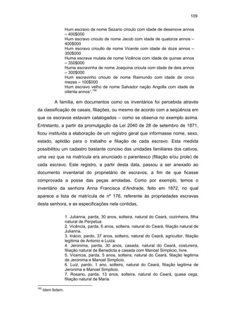 109
Hum escravo de nome Sezario crioulo com idade de desenove annos
– 400$000
Hum escravo crioulo de nome Jacob com idade de quatorze annos –
400$000
Hum escravo crioullo de nome Vicente com idade de doze annos –
350$000
Huma escrava mulata de nome Vicência com idade de quinse annos
– 350$000
Huma escravinha de nome Joaquina crioula com idade de deis annos
– 300$000
Hum escravinho crioulo de nome Raimundo com idade de cinco
mezes – 100$000
Hum escravo velho de nome Salvador nação Angolla com idade de
oitenta annos”.192

A família, em documentos como os inventários foi percebida através
da classificação de casais, filiações, ou mesmo de acordo com a seqüência em
que os escravos estavam catalogados – como se observa no exemplo acima.
Entretanto, a partir da promulgação da Lei 2040 de 28 de setembro de 1871,
ficou instituída a elaboração de um registro geral que informasse nome, sexo,
estado, aptidão para o trabalho e filiação de cada escravo. Esta medida
possibilitou um cadastro bastante conciso das unidades familiares dos cativos,
uma vez que na matrícula era anunciado o parentesco (filiação e/ou prole) de
cada escravo. Este registro, a partir desta data, passou a ser anexado ao
documento inventarial do proprietário de escravos, a fim de que ficasse
comprovada a posse das peças arroladas. Como por exemplo, temos o
inventário da senhora Anna Francisca d’Andrade, feito em 1872, no qual
aparece a lista de matrícula de nº 176, referente às propriedades escravas
desta senhora, e as especificações nela contidas,
1. Julianna, parda, 30 anos, solteira, natural do Ceará, cozinheira, filha
natural de Perpetua.
2. Vicência, parda, 6 anos, solteira, natural do Ceará, filiação natural de
Julianna.
3. Inácio, pardo, 37 anos, solteiro, natural do Ceará, agricultor, filiação
legitima de Antonio e Luiza.
4. Jeronima, parda, 30 anos, casada, natural do Ceará, costureira,
filiação natural de Benedicta e casada com Manoel Simplicio, livre.
5. Vicencia, parda, 5 anos, solteira, natural do Ceará, filiação legitima
de Jeronima e Manoel Simplicio.
6. Luiz, pardo, 1 ano, solteiro, natural do Ceará, filiação legitima de
Jeronima e Manoel Simplicio.
7. Rosario, parda, 13 anos, solteira, natural do Ceará, quase cega,
filiação natural de Maria.
192

Idem Ibdem.

 