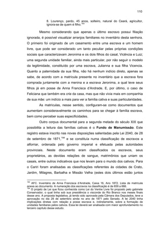 110
8. Lourenço, pardo, 45 anos, solteiro, natural do Ceará, agricultor,
ignora-se de quem é filho.193

Mesmo considerando que apenas o último escravo possui filiação
ignorada, é possível visualizar arranjos familiares no inventário desta senhora.
O primeiro foi originado de um casamento entre uma escrava e um homem
livre, que pode ser considerado um tanto peculiar pelas próprias condições
sociais que caracterizavam Jeronima e os dois filhos do casal, Vicência e Luiz;
uma segunda unidade familiar, ainda mais particular, por não seguir o modelo
da legitimidade, constituído por uma escrava, Julianna e sua filha Vicencia.
Quanto a paternidade da sua filha, não há nenhum indício direto, apenas se
sabe, de acordo com a matrícula presente no inventário que a escrava fora
comprada juntamente com a menina e a escrava Jeronima, a qual teve seus
filhos já em posse de Anna Francisca d’Andrade. E, por último, o caso de
Feliciana que também era cria da casa, mas que não vivia mais em companhia
de sua mãe: um indício a mais para ver a família cativa e suas particularidades.
As matrículas, nesse sentido, configuram-se como documentos que
aumentam consideravelmente os caminhos para se chegar à família escrava,
bem como perceber suas especificidades.
Outro corpus documental para a segunda metade do século XIX que
possibilita a leitura das famílias cativas é o Fundo de Manumissão. Este
registro estava inscrito nas novas disposições salientadas pela Lei 2040, de 28
de setembro de 1871,194 e se constituía numa classificação de escravos a
alforriar, ordenada pelo governo imperial e efetuada pelas autoridades
provinciais.

Neste

documento

eram

classificados

os

escravos,

seus

proprietários, as devidas relações de sangue, matrimônios que uniam os
casais, entre outros indicativos que nos levam para o mundo dos cativos. Para
o Cariri foram analisadas as classificações referentes às cidades de Crato,
Jardim, Milagres, Barbalha e Missão Velha (estes dois últimos estão juntos
193

AFC. Inventário de Anna Francisca d’Andrade, Caixa 16, Ano 1872. Lista de matrícula
anexa ao documento. A numeração dos escravos na classificação é de 659 a 666.
194
O projeto de Lei que ficou conhecida como Lei do Ventre Livre foi proposto pelo gabinete
Conservador, o qual tinha sob sua presidência o visconde do Rio Branco nos meses finais
desse ano. A proposta legislativa, já tendo sido aprovada pela Câmara dos Deputados, teve a
aprovação no dia 28 de setembro ainda no ano de 1871 pelo Senado. A lei 2040 tinha
implicações diretas com relação a posse escrava e, indiretamente, sobre a formação de
unidades familiares pelos cativos. Essa lei deverá ser analisada com maior aprofundamento no
terceiro capítulo desse estudo.

 