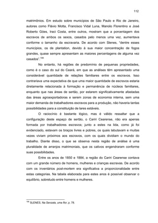 112

matrimônios. Em estudo sobre municípios de São Paulo e Rio de Janeiro,
autores como Flávio Motta, Francisco Vidal Luna, Manolo Florentino e José
Roberto Góes, Iraci Costa, entre outros, mostram que a porcentagem dos
escravos de ambos os sexos, casados pelo menos uma vez, aumentava
conforme o tamanho da escravaria. De acordo com Slenes, “dentre esses
municípios, os de plantation, devido à sua maior concentração de fogos
grandes, quase sempre apresentam as maiores percentagens de alguma vez
casados”.199
No entanto, há regiões de predomínio de pequenas propriedades,
como é o caso do sul do Ceará, em que as análises têm apresentado uma
considerável quantidade de relações familiares entre os escravos. Isso
contrariava uma expectativa de que uma maior quantidade de escravos estaria
diretamente relacionada à formação e permanência de núcleos familiares,
enquanto que nas áreas de sertão, por estarem significativamente afastadas
das áreas agroexportadoras e serem zonas de economia interna, sem uma
maior demanda de trabalhadores escravos para a produção, não haveria tantas
possibilidades para a constituição de lares estáveis.
O raciocínio é bastante lógico, mas é válido ressaltar que a
configuração deste espaço de sertão, o Cariri Cearense, não era apenas
formada por trabalhadores escravos; junto a estes na lida, como já foi
evidenciado, estavam os braços livres e pobres, os quais labutavam e muitas
vezes viviam próximos aos escravos, com os quais dividiam o mundo do
trabalho. Diante disso, o que se observa nesta região de análise é uma
pluralidade de arranjos matrimoniais, que os cativos engendraram conforme
suas possibilidades.
Entre os anos de 1850 e 1884, a região do Cariri Cearense contava
com um grande número de homens, mulheres e crianças escravas. De acordo
com os inventários post-mortem era significativa a proporcionalidade entre
estas categorias. Na tabela elaborada para estes anos é possível observar o
equilíbrio, sobretudo entre homens e mulheres.

199

SLENES, Na Senzala, uma flor, p. 78.

 