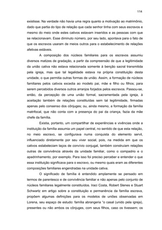 114

existisse. Na verdade não havia uma regra quanto a motivação ao matrimônio,
dado que partia do tipo de relação que cada senhor tinha com seus escravos e
mesmo do meio onde estes cativos estavam inseridos e as pessoas com que
se relacionavam. Esse diminuto número, por seu lado, apontava para o fato de
que os escravos usaram de meios outros para o estabelecimento de relações
afetivas estáveis.
A composição dos núcleos familiares para os escravos assumiu
diversos matizes de gradação, a partir da compreensão de que a legitimidade
da união cativa não estava relacionada somente à benção sacral transmitida
pela igreja, mas que tal legalidade estava na própria constituição desta
unidade, o que permitia outras formas de união. Assim, a formação de núcleos
familiares pelos cativos excedia ao modelo pai, mãe e filho ou filhos; para
serem percebidos diversos outros arranjos forjados pelos escravos. Passou-se,
então, da percepção de uma união formal, sacramentada pela igreja, à
aceitação também de relações constituídas sem tal legitimidade, firmadas
apenas pelo consenso dos cônjuges; ou, ainda mesmo, a formação da família
matrifocal, que não conta com a presença do pai da criança, fazia da mãe
chefe da família.
Existia, portanto, um compartilhar de experiências e vivências onde a
instituição da família assumia um papel central, no sentido de que esta relação,
no meio escravo, se configurava numa conquista do elemento servil,
influenciado diretamente por seu viver social, pois, na medida em que os
cativos estabeleciam laços de convívio conjugal, também construíam relações
outras de convivência através da unidade familiar, como o compadrio e o
apadrinhamento, por exemplo. Para isso foi preciso perceber e entender o que
essa instituição significava para o escravo, ou mesmo quais eram as diferentes
composições familiares engendradas na unidade cativa.
O significado de família é entendido amplamente se pensado em
termos de parentesco e de convivência familiar e não apenas pelo conjunto de
núcleos familiares legalmente constituídos. Iraci Costa, Robert Slenes e Stuart
Schwartz em artigo sobre a constituição e permanência da família escrava,
propõem algumas definições para os modelos de uniões observadas em
Lorena, seu espaço de estudo: família abrangeria “o casal (unido pela igreja),
presentes ou não ambos os cônjuges, com seus filhos, caso os tivessem; os

 