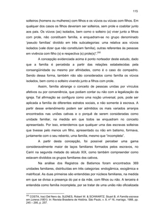 115

solteiros (homens ou mulheres) com filhos e os viúvos ou viúvas com filhos. Em
qualquer dos casos os filhos deveriam ser solteiros, sem prole e coabitar junto
aos pais. Os viúvos (as) isolados, bem como o solteiro (a) viver junto a filhos
com prole, não constituem família, e enquadram-se no grupo denominado
‘pseudo famílias’ dividido em três subcategorias: uma relativa aos viúvos
isolados (vale dizer que não constituíam família), outras referentes às pessoas
em vivência com filho (s) e respectiva (s) prole(s)”.200
A concepção evidenciada acima é ponto norteador deste estudo, dado
que a família é percebida a partir das relações estabelecidas pela
consangüinidade ou mesmo por afinidades, como é o caso do compadrio.
Sendo dessa forma, também não são considerados como família os viúvos
isolados, bem como o solteiro vivendo junto a filhos com prole.
Assim, família abrange o conceito de pessoas unidas por vínculos
afetivos ou por conveniência, que podiam contar ou não com a legalização da
igreja. Tal afirmação se configura como uma noção universal, pois, pode ser
aplicada a família de diferentes estratos sociais, e não somente à escrava. A
partir desse entendimento podem ser admitidos os mais variados arranjos
encontrados nas uniões cativas e o porquê de serem consideradas como
unidade familiar, na medida em que todos se enquadram no conceito
apresentado. Por isso, entendemos que qualquer uma das escravas solteiras
que tivesse pelo menos um filho, apresentado ou não em batismo, formava,
juntamente com o seu rebento, uma família, mesmo que “incompleta”.
A

partir

desta

concepção,

foi

possível

perceber

uma

gama

consideravelmente maior de laços familiares formados pelos escravos, no
Cariri na segunda metade do século XIX, como também compreender como
estavam divididos os grupos familiares dos cativos.
Na análise dos Registros de Batismos foram encontrados 369
unidades familiares, distribuídas em três categorias: endogâmica, exogâmica e
matrifocal. As duas primeiras são entendidas por núcleos familiares, na medida
em que se divisa a presença do pai e da mãe, com filhos ou não. A terceira é
entendida como família incompleta, por se tratar de uma união não oficializada

200

COSTA, Iraci Del Nero da, SLENES, Robert W. & SCHWARTZ, Stuart B. A Família escrava
em Lorena (1801). In: Revista Brasileira de História. São Paulo, v. 8, nº 16, mar/ago, 1988, pp.
245 – 295, p. 257.

 