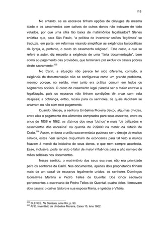 118

No entanto, se os escravos tinham opções de cônjuges de mesma
idade e os casamentos com cativos de outros donos não estavam de todo
vetados, por que uma cifra tão baixa de matrimônios legalizados? Slenes
enfatiza que, para São Paulo, “a política de incentivar uniões ‘legítimas’ se
traduzia, em parte, em reformas visando simplificar as exigências burocráticas
da Igreja, e, portanto, o custo do casamento religioso”. Este custo, a que se
refere o autor, diz respeito a exigência de uma “farta documentação”, bem
como ao pagamento das provisões, que terminava por excluir os casais pobres
deste sacramento.205
No Cariri, a situação não parece ter sido diferente, contudo, a
exigência da documentação não se configurava como um grande problema,
mesmo porque, no sertão, viver junto era prática comum em todos os
segmentos sociais. O custo do casamento legal parecia ser o maior entrave à
legalização, pois os escravos não tinham condições de arcar com esta
despesa; a cobrança, então, recaia para os senhores, os quais decidiam se
arcavam ou não com este pagamento.
Quando faleceu, a senhora Umbelina Moreira deixou algumas dívidas,
entre elas o pagamento dos alimentos comprados para seus escravos, entre os
anos de 1858 e 1862, os dízimos dos seus ‘bichos’ e mais “de batizados e
casamentos dos escravos” na quantia de 29$000 na matriz da cidade de
Crato.206 Assim, embora a união sacramentada pudesse ser o desejo de muitos
cativos, estes nem sempre dispunham de economias para tal feito e muitos
ficavam à mercê da iniciativa de seus donos, o que nem sempre acontecia.
Esse, inclusive, pode ter sido o fator de maior influência para o alto número de
mães solteiras nos documentos.
Nesse sentido, o matrimônio dos seus escravos não era prioridade
para os senhores do Cariri. Nos documentos, apenas dois proprietários tinham
mais de um casal de escravos legalmente unidos: os senhores Domingos
Gonsalves Martins e Pedro Telles de Quental. Dos cinco escravos
pertencentes a escravaria de Pedro Telles de Quental, quatro deles, formavam
dois casais: o cativo Izidoro e sua esposa Maria, e Ignácio e Vitória.

205
206

SLENES. Na Senzala, uma flor, p. 90.
AFC. Inventário de Umbelina Moreira, Caixa 15, Ano 1862.

 