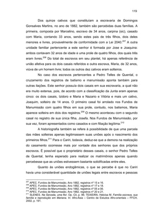119

Dos quinze cativos que constituíam a escravaria de Domingos
Gonsalves Martins, no ano de 1882, também são percebidas duas famílias. A
primeira, composta por Marcelino, escravo de 34 anos, carpina (sic), casado
com Maria, contando 33 anos, sendo estes pais de três filhos, dois deles
menores e livres, provavelmente de conformidade com a Lei 2040.207 A outra
unidade familiar pertencente a este senhor é formada por Jose e Joaquina:
ambos contavam 32 anos de idade e uma prole de quatro filhos, dos quais três
eram livres.208 Do total de escravos em seu plantel, há apenas referência de
união afetiva para os dois casais referidos e outra escrava, Maria, de 32 anos,
viúva de um homem livre; todos os outros dez cativos eram solteiros.
No caso dos escravos pertencentes a Pedro Telles de Quental, o
cruzamento dos registros de batismo e manumissão aponta também para
outras ilações. Este senhor possuía dois casais em sua escravaria, a qual não
era muito extensa, pois, de acordo com a classificação da Junta eram apenas
cinco: os dois casais, Izidoro e Maria e Nazario e Vitória e mais um cativo,
Joaquim, solteiro de 14 anos. O primeiro casal foi arrolado nos Fundos de
Manumissão com quatro filhos em sua prole, contudo, nos batismos, Maria
aparece solteira em dois dos registros.209 O mesmo aconteceu com o segundo
casal no registro de sua única filha, Josefa. Nos Fundos de Manumissão, por
sua vez, foram apresentados como casados e com filiação legítima.210
A historiografia também se refere à possibilidade de que uma parcela
das mães solteiras apenas legitimassem suas uniões após o nascimento dos
primeiros filhos.211 Para o Cariri, todavia, deduz-se que a demora na realização
do casamento ocorresse mais por vontade dos senhores que dos próprios
escravos. É possível que o proprietário desses casais, o senhor Pedro Telles
de Quental, tenha esperado para realizar os matrimônios apenas quando
percebesse que as uniões estivessem bastante solidificadas entre eles.
Quanto às uniões endogâmicas, o que se percebe é que no Cariri
havia uma considerável quantidade de uniões legais entre escravos e pessoas
207

APEC. Fundos de Manumissão, Ano 1882, registros nº 15 e 16.
APEC. Fundos de Manumissão, Ano 1882, registros nº 17 e 18.
209
APEC. Fundos de Manumissão, Ano 1882, registros nº 05 e 06.
210
APEC. Fundos de Manumissão, Ano 1882, registros nº 20 e 21.
211
SLENES. Na Senzala, uma flor. Op. Cit, p. 96; TEIXEIRA, Heloísa M. Família escrava, sua
família e reprodução em Mariana. In: Afro-Ásia – Centro de Estudos Afro-orientais – FFCH,
2002, p. 191.
208

 