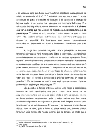 122

e se abastarda para que do seu labor resultem a abastança dos opressores e a
solidez da economia pública”.

214

O cativeiro, para este autor, seria “o arraial

dos servos da gleba; é o reducto do enxovalho e da ignorância é o refúgio da
lagrima infeliz e da queixa que expressa em medrosos balbucios. É o
valhacouto dos degradados, que se bestificam na subserviência, e é pântano
das flores negras que mal vicejam na floração da nubilidade, fenecem na
prostituição”.215 Nesse sentido, perdurou o entendimento de que no meio
cativo não existiam arranjos matrimoniais, mas indivíduos entregues aos
ditames da devassidão. Por isso eram flores negras, invariavelmente
destituídos da capacidade de nutrir e demonstrar sentimentos por outra
pessoa.
Ao longo dos caminhos seguidos para a percepção de unidades
familiares cativas pela nova historiografia sobre a escravidão, a compreensão
das relações entre escravos como promíscuas se mostrou equivocada, dando
espaço à observação de uma pluralidade de arranjos familiares. Alteraram-se
os pressupostos, modificou-se a forma de ver as relações entre os escravos. A
partir dessas mudanças, passou-se à compreensão de que os cativos no
decorrer de suas trajetórias desenvolveram laços de afinidade, solidariedade e
amor. De tal forma que Slenes afirma ser a família “centro de um projeto de
vida”, que “não se reduzia a estratégias e projetos centrados em laços de
parentesco. Ela expressava um mundo mais amplo que os escravos criaram a
partir de suas esperanças e recordações”.216
Não perceber a família entre os cativos seria negar a possibilidade
humana de nutrir sentimentos uns pelos outros, seria deixar de ver
propositadamente, todo um universo social criado a partir do estabelecimento
de laços afetivos; desconsiderar pais e mães cativos que iam quase
anualmente registrar os filhos gerados a partir de suas relações afetivas. Seria
também ignorar os indícios que as fontes para o sul cearense apresentam de
viúvos, mães e filhos, pais e filhos ou ainda irmãos que, vivendo unidos,
formavam uma família não menos legítima que as demais. De modo que é

214

SILVA, Severino. Senhores e escravos, p. 35. Apud FUNES. Op. Cit. p. 42.
Idem Ibdem.
216
SLENES. Na senzala, uma flor, p. 49.
215

 
