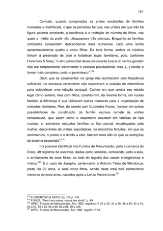 124

Contudo, quando comparadas as proles resultantes de famílias
nucleares e matrifocais, o que se percebeu foi que, nas uniões em que não há
figura paterna constante, a tendência é a restrição do número de filhos, nas
quais a média da prole não ultrapassava três crianças. Enquanto as famílias
completas apresentam descendência mais numerosa, cada uma tendo
aproximadamente quatro a cinco filhos. De toda forma, ambos os núcleos
tinham a pretensão de criar e fortalecer laços familiares, pois, conforme
Florentino & Góes, “o alvo primordial dessa incessante busca do ventre gerador
não era simplesmente incrementar o estoque populacional, mas, (...) recriar e
tornar mais complexo, junto, o parentesco”.218
Dado que os casamentos na Igreja não aconteciam com freqüência
suficiente, os escravos certamente não esperavam a ocasião do matrimônio
para estabelecer uma relação conjugal. Cativas em que consta seu estado
legal como solteira, mas com filhos, constituíram, da mesma forma, um núcleo
familiar; a diferença é que utilizaram outras maneiras para a organização de
unidades familiares. Pois, de acordo com Eurípedes Funes, “pensar em outras
possibilidades

de

constituição

da

família

escrava

remete

às

uniões

consensuais, que assim como o casamento resultam em famílias do tipo
nuclear, e, sobretudo naquelas famílias do tipo parcial, encabeçadas pela
mulher, decorrentes de uniões esporádicas, de encontros fortuitos, em que os
sentimentos, o prazer e o direito a este, falaram mais alto do que as restrições
do sistema escravista”.219
Foi possível identificar nos Fundos de Manumissão, para a comarca do
Crato, 49 registros de escravas, dadas como solteiras, constando, junto a elas,
o arrolamento de seus filhos, ao lado do registro dos casais endogâmicos e
mistos.220 É o caso de Josepha, pertencente a Antonio Teles de Mendonça,
preta, de 23 anos, e seus cinco filhos, sendo deste total dois escravinhos
menores de onze anos, nascidos após a Lei do Ventre Livre.221

218

FLORENTINO & GÓES. Op. Cit, p. 116.
FUNES, “Nasci nas matas, nunca tive sinhô”, p. 49.
220
APEC, Fundos de Manumissão, Ano 1882, registros nº 25 a 29, 32 a 36, 38 a 40, 42 a 51,
54 a 57, 59 a 62, 64 a 80, 82 a 88, 90 e 348.
221
APEC. Fundos de Manumissão, Ano 1882, registro nº 25.
219

 