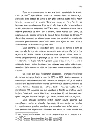125

Esse era o mesmo caso da escrava Maria, propriedade de Antonio
Leite da Silva222 que aparece tanto nos batismos, como na classificação
provincial, como cabeça de família e com prole extensa: quatro filhos. Assim
também ocorreu com a escrava Generoza, parda, de Jose Ferreira de
Menezes, que possuía quatro filhos, sendo três livres, e não consta nenhuma
alusão a um possível casamento seu.223 Há, ainda, a escrava Rosalina, com a
mesma quantidade de filhos que a anterior, sendo apenas dois forros, de
propriedade da menina herdeira de Manoel Xavier Henrique de Oliveira.224
Como elas, poderiam ser citadas tantas outras que constituíram uma família
matrifocal, permanecendo, senão com todos, com alguns de seus filhos e
administrando seu núcleo ao longo dos anos.
Estas escravas se enquadram como cabeças de família a partir da
compreensão de que elas mesmas governam seus núcleos. Os dados dos
registros de batismo atestam a existência deste tipo de família, onde não
consta obrigatoriamente a presença do pai e os escravinhos nascidos são
considerados de filiação natural. A própria igreja, a seu modo, reconhecia a
existência destes núcleos familiares, pois batizava suas proles, todavia, com
ressalvas, dado que nos registros as mães sempre eram apresentadas como
solteiras.
De acordo com estas fontes foram batizadas 531 crianças procedentes
de ventres escravos desde o ano de 1855 a 1883. Nestes assentos, a
classificação do escravinho nascido como natural ou legítimo lança luz sobre a
situação civil da ascendência do infante, permitindo que sejam vislumbrados os
arranjos familiares forjados pelos cativos. Dentre o total de registros foram
identificados 159 assentos em que constava a filiação do ingênuo como
legítima. Totalizando, assim, 31,09% em detrimento de 66,83% de assentos em
que a criança foi arrolada como produção natural, em outros termos, ilegítima.
Estes arranjos familiares podem ocultar alguns detalhes que
especifiquem melhor a situação vivenciada, já que dentre as famílias
incompletas não é possível identificar quantas delas eram uniões mistas, ou
com escravos de propriedades diferentes, em ambos os casos uniões não
222

APEC. Fundos de Manumissão, Crato, Ano 1882, registro nº 45 e DHDPG, registros nº 84,
133, 176 e 273.
223
APEC. Fundos de Manumissão, Crato, Ano 1882, registro nº 26.
224
APEC. Fundos de Manumissão, Crato, Ano 1882, registro nº 29.

 