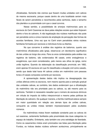 126

oficializadas. Somente não cremos que fossem muitas unidades com cativos
de mesma escravaria, porque casais dentro de uma localidade seriam mais
fáceis de serem percebidos e reconhecidos pelos senhores, dado o tamanho
dos plantéis e a proximidade com que o casal convivia.
Nesse sentido, a possibilidade de arranjos matrimoniais para os
escravos do Cariri Cearense se dava pelas relações sociais que estes forjavam
dentro e fora do cativeiro. A não legalização dos núcleos matrifocais não pode
ser percebida como a única maneira de ampliação da percepção das formas de
acordos familiares. Uma vez que no Cariri eram percebidos vários núcleos
familiares formados por escravos e indivíduos livres ou libertos.
No que concerne à análise dos registros de batismos, quanto aos
matrimônios oficializados pela igreja, observa-se um decréscimo significativo
de tais uniões ao longo dos anos. Para os anos contemplados pela análise nos
registros de batismo, são evidenciados 86 casais, entre endogâmicos e
exogâmicos, que eram considerados, pelo menos aos olhos da igreja, como
união legítima. Quando da elaboração da classificação provincial, em 1882,
eram apenas 53 escravos em que foi classificada a situação civil como casado,
sendo que deste total havia 44 cativos unidos em matrimônio com pessoas
livres e 9 casais compostos somente por escravos.
A apresentação destes dados não implica na desagregação das
uniões afetivas entre os escravos, nem mesmo aponta para a extinção gradual
das unidades cativas, ao contrário, tais dados evidenciam que a oficialização
do matrimônio não era prioridade para os cativos, ou até mesmo para os
senhores. Também é necessário ressaltar que o número de escravos diminuía
em virtude do impacto do tráfico interprovincial e mesmo pelas políticas de
libertação do cativeiro. De qualquer maneira, a família matrifocal esteve sempre
em maior quantidade em relação aos demais tipos de uniões cativas,
conquanto as uniões mistas também impressionassem pelos avultados
números.
Os matrimônios mistos foram realidade constante para os cativos do
sul cearense, certamente facilitados pela proximidade das duas categorias no
espaço de trabalho. Entretanto, esta também era uma estratégia de liberdade.
Como os casamentos mistos eram priorizados nas listas para libertação pelos
Fundos, os índices destes núcleos sofreram acréscimos, principalmente se

 
