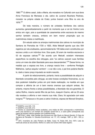 128

1880.226 O último casal, João e Maria, ela moradora no Cafundó com sua dona
Anna Francisca de Meneses e ele, cativo de Juvenal Alcantara Pedroso,
morador na própria cidade do Crato; juntos tiveram uma filha no ano de
1876.227
De toda maneira, o número de unidades familiares dos cativos
aumentou generalizadamente a partir do momento que a Lei do Ventre Livre
entrou em vigor, pois a quantidade de casamentos entre escravos de mesmo
senhor também cresceu, embora em bem menor proporção que os
matrimônios mistos e matrifocais.
Em estudo sobre os arranjos matrimoniais dos cativos no município de
Santana do Parnaíba de 1720 a 1820, Alida Metcalf aponta que dos 504
registros por ela analisados, aproximadamente 100 deles eram constituídos por
escravo unido a um indivíduo livre. Dos quais, 50 eram de maridos escravos e
53 de esposas cativas.228 De acordo com Metcalf, existiam interesses
específicos na escolha dos cônjuges, pois “os cativos usavam suas famílias
como um meio de obter liberdade para seus descendentes”.229 Dessa forma, na
medida que a esposa era livre, a criança nascia livre – conforme Perdigão
Malheiros, ‘partus sequitur ventrem’ – e se não o era, o pai livre poderia libertálo, dado o baixo preço imputado ao recém-nascido.
A partir do relacionamento, portanto, havia a possibilidade de adquirir a
liberdade concedida pelo cônjuge, se este tivesse condições financeiras, ou os
dois poderiam trabalhar juntos em prol desta realização, na medida em que
comprar a alforria de um é bem menos oneroso que adquirir ambas. No
entanto, mesmo frente a várias possibilidades, a liberdade não era garantida. O
cativo Rofino, mesmo sendo filho de pai livre, Joaquim Cosmo, até os 23 anos
não recebeu a alforria e nem mesmo sua mãe, Clara, foi agraciada com esta
insígnia.230 Tampouco o foi para a cativa Vicência, esposa de Manoel Simplicio,

226

DHDPG, Livro S/N, 118.
DHDPG, Livro S/N, 213.
228
Dentre os casamentos mistos avaliados, uma média de 50% corresponde a matrimônios
entre uma escrava e um homem de condição social livre e, a outra parte corresponde aos
casos de homens cativos casados com mulheres livres.
229
METCALF, Alida. Vida Familiar dos Escravos em São Paulo no Século Dezoito: O Caso de
Santana de Parnaíba. In: Estudos Econômicos: vol. 17, nº2, mai/ago, 1987, p. 229 – 243, p.
237.
230
AFC. Inventário de João Pinheiro de Mello, Caixa 16, Pasta 545, Ano 1873. Lista de
matrícula anexa ao documento. Rofino é o cativo de número 456 neste registro.
227

 