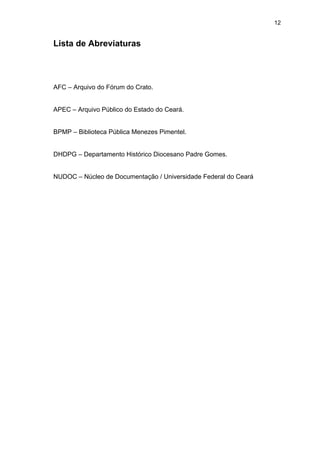 12

Lista de Abreviaturas

AFC – Arquivo do Fórum do Crato.

APEC – Arquivo Público do Estado do Ceará.

BPMP – Biblioteca Pública Menezes Pimentel.

DHDPG – Departamento Histórico Diocesano Padre Gomes.

NUDOC – Núcleo de Documentação / Universidade Federal do Ceará

 