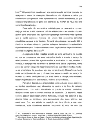 129

livre.231 O homem livre casado com uma escrava podia se tornar morador ou
agregado do senhor de sua esposa. Dessa forma, não há porque acreditar que
o matrimônio com pessoas livres representasse a certeza de liberdade, ou que
existisse tal pretensão por parte dos escravos, ou melhor, se havia não era
somente esta aspiração.
Essa podia não ser a única realidade para os casamentos com um
cônjuge livre no Cariri. Tamanha cifra de matrimônios – 68 uniões – foi em
grande parte encorajada pela significativa presença de homens livres e pobres
que a região caririense recebeu, em virtude das sucessivas correntes
migratórias que para lá se dirigiam. Como já foi assinalado, no século XIX, a
Província do Ceará vivenciou grandes estiagens, tamanha foi a calamidade
experimentada que o Governo brasileiro tratou os problemas da província como
assuntos de urgência da nação.232
A existência de tais relações também se torna significativa na medida
em que se compreende que esse matrimônio tendia a ampliar o espaço de
relacionamento para os três agentes sociais aí implicados, ou seja, envolvia o
escravo, o cônjuge livre ou liberto e o senhor deste cativo. O primeiro, como
posse do senhor, não podia dispor inteiramente de sua vida de modo a mudarse da propriedade de seu dono, sem seu consentimento. Dessa forma, havia
maior probabilidade de que o cônjuge livre viesse a residir no espaço de
moradia do cativo, sendo possível que entre senhor e cônjuge, livre ou liberto,
fossem forjadas relações paternalistas, de troca e dependência.
Para além das relações engendradas entre senhores e seus escravos,
as famílias constituídas com elementos de dentro e de fora do cativeiro
representavam, com maior intensidade, o quanto os cativos mantinham
relações sociais com os demais estratos da sociedade. Os escravos, nesse
sentido, podiam estabelecer arranjos familiares, contudo não estavam a seu
alcance todas as condições para permanência dos laços afetivos que
construíam. Pois, em virtude da condição de dependência a que eram
submetidos, suas existências estavam vinculadas ao ciclo de vida dos

231

AFC. Inventário de Anna Francisca de Andrade, Caixa 16, Pasta S/N, Ano 1872. Lista de
matrícula anexa ao documento. Vicência é a cativa de número 663 neste registro.
232
RIOS, Kenia Sousa. A Seca no Ceará – Escritos de Guilherme Capanema e Raja Gabaglia.
Fortaleza: Secretaria de Cultura do Estado do Ceará, Museu do Ceará, 2006.

 