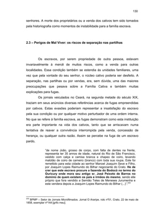 130

senhores. A morte dos proprietários ou a venda dos cativos tem sido tomados
pela historiografia como momentos de instabilidade para a família escrava.

2.3 – Perigos de Mal Viver: os riscos de separação nas partilhas

Os escravos, por serem propriedade de outra pessoa, estavam
invariavelmente à mercê de muitos riscos, como a venda para outras
localidades. Essa condição também se estendia às unidades familiares, uma
vez que pela vontade do seu senhor, o núcleo cativo poderia ser desfeito. A
separação, nas partilhas ou por vendas, era, sem dúvida, uma das maiores
preocupações que pesava sobre a Família Cativa e também muitas
explicações para fugas.
Os jornais veiculados no Ceará, na segunda metade do século XIX,
traziam em seus anúncios diversas referências acerca de fugas empreendidas
por cativos. Estas evasões poderiam representar a insatisfação do escravo
pela sua condição ou por qualquer motivo perturbador de uma ordem interna.
No que se refere à família escrava, as fugas demonstram como esta instituição
era parte importante na vida dos cativos, tanto que se arriscavam numa
tentativa de reaver a convivência interrompida pela venda, concessão de
herança, ou qualquer outra razão. Assim se percebe na fuga de um escravo
pardo,
“de nome João, grosso de corpo, com falta de dentes na frente,
representa ter 35 annos de idade, natural do Rio de São Francisco,
vestido com calça e camisa branca e chapeo de coiro, levando
malotão de coiro de carneiro (branco) com toda sua roupa. Este foi
remettido para esta cidade ao senhor Manoel Joaquim Seve e Filho,
por Joaquim Lopes Raimundo do Bilhar negociante do Crato. He de
crer que este escravo procure a fazenda do Bodocó no termo do
Ouricury onde mora seu antigo sr. José Peixoto de Barros no
domínio de quem existem os pais e irmãos do mesmo, sendo elle
próprio que fora vendido a Semião Teles de Meneses Jurumenha e
este vendera depois a Joaquim Lopes Raimundo do Bilhar (...)”.233

233

BPMP – Setor de Jornais Microfilmados. Jornal O Araripe, rolo nº51, Crato, 22 de maio de
1858, exemplar nº144 [grifo meu].

 