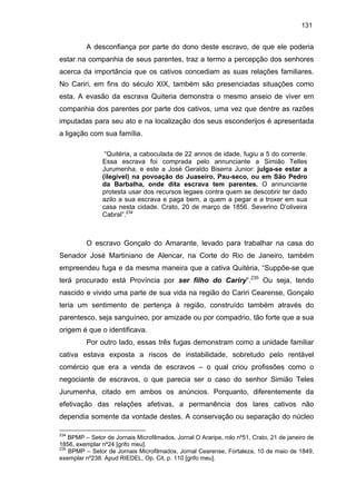 131

A desconfiança por parte do dono deste escravo, de que ele poderia
estar na companhia de seus parentes, traz a termo a percepção dos senhores
acerca da importância que os cativos concediam as suas relações familiares.
No Cariri, em fins do século XIX, também são presenciadas situações como
esta. A evasão da escrava Quiteria demonstra o mesmo anseio de viver em
companhia dos parentes por parte dos cativos, uma vez que dentre as razões
imputadas para seu ato e na localização dos seus esconderijos é apresentada
a ligação com sua família.
“Quitéria, a caboculada de 22 annos de idade, fugiu a 5 do corrente.
Essa escrava foi comprada pelo annunciante a Simião Telles
Jurumenha, e este a José Geraldo Biserra Junior: julga-se estar a
(ilegível) na povoação do Juaseiro, Pau-seco, ou em São Pedro
da Barbalha, onde dita escrava tem parentes. O annunciante
protesta usar dos recursos legaes contra quem se descobrir ter dado
azilo a sua escrava e paga bem, a quem a pegar e a troxer em sua
casa nesta cidade. Crato, 20 de março de 1856. Severino D’oliveira
Cabral”.234

O escravo Gonçalo do Amarante, levado para trabalhar na casa do
Senador José Martiniano de Alencar, na Corte do Rio de Janeiro, também
empreendeu fuga e da mesma maneira que a cativa Quitéria, “Suppõe-se que
terá procurado está Província por ser filho do Cariry”.235 Ou seja, tendo
nascido e vivido uma parte de sua vida na região do Cariri Cearense, Gonçalo
teria um sentimento de pertença à região, construído também através do
parentesco, seja sanguíneo, por amizade ou por compadrio, tão forte que a sua
origem é que o identificava.
Por outro lado, essas três fugas demonstram como a unidade familiar
cativa estava exposta a riscos de instabilidade, sobretudo pelo rentável
comércio que era a venda de escravos – o qual criou profissões como o
negociante de escravos, o que parecia ser o caso do senhor Simião Teles
Jurumenha, citado em ambos os anúncios. Porquanto, diferentemente da
efetivação das relações afetivas, a permanência dos lares cativos não
dependia somente da vontade destes. A conservação ou separação do núcleo
234

BPMP – Setor de Jornais Microfilmados, Jornal O Araripe, rolo nº51, Crato, 21 de janeiro de
1856, exemplar nº24 [grifo meu].
235
BPMP – Setor de Jornais Microfilmados, Jornal Cearense, Fortaleza, 10 de maio de 1849,
exemplar nº238. Apud RIEDEL, Op. Cit, p. 110 [grifo meu].

 