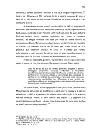 133

completo, o contato com seus familiares e com seus antigos companheiros”.236
Assim, os 138 homens e 134 mulheres, tendo a maioria menos de 21 anos e
sem ofício, não devem ter tido muitas dificuldades para acostumar-se a nova
escravaria e dono.
A situação dos escravos que foram vendidos via tráfico interprovincial,
entretanto, era mais complicada. Os cativos averbados para fora perfaziam um
total quase equilibrado de 324 homens e 306 mulheres, sinal de que o trabalho
feminino também estava bastante requisitado, em virtude da crescente
escassez de braços escravos nas lidas por volta da última década da
escravidão no Brasil. Como nas vendas internas, também foram privilegiados
os cativos que tivessem menos de 21 anos, pelo maior tempo de vida
produtiva que poderiam propiciar. O Crato foi a cidade que vendeu
externamente o maior número de cativos, tanto do sexo masculino quanto do
feminino: cerca de 50% dos homens e as mulheres entre 30% e 40%.
A idéia da separação, portanto, representava uma insegurança muitas
vezes presente na vida dos escravos. De acordo com José Flavio Motta,
“Não há dúvida de que as vendas, permutas, doações e demais
transações envolvendo escravos evidenciam a fragilidade
característica das famílias desses indivíduos no contexto do cativeiro.
Conformavam momentos críticos, à semelhança dos processos de
partilha nos inventários dos escravistas, momentos estes nos quais
relacionamentos construídos com difilcudade, e que amiúde se
mantinham estáveis por largos períodos, eram postos sob a ameaça
de possíveis e cruéis rupturas”.237

Em outros casos, as desagregações foram provocadas pelo que Alida
Metcalf aponta como ciclo da existência dos senhores: “a riqueza e o ciclo de
vida dos proprietários, especialmente, influenciavam a formação e duração das
famílias escravas. Assim, o ciclo familiar dos cativos (...) dependia das
características dos senhores – do seu grau de riqueza e de como suas famílias
se modificavam ao longo do tempo”.238

236

TEIXEIRA. Op. Cit, p. 210.
MOTTA, José Flavio. O tráfico de escravos na Província de São Paulo: Areias, Silveiras,
Guaratinguetá e Casa Branca, 1861 – 1887. São Paulo: FEA/USP, 2001, p. 14 (texto inédito).
Apud TEIXEIRA Op. Cit, p. 207.
238
METCALF, Op. Cit, p. 231.
237

 