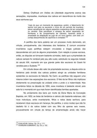 134

Sidney Chalhoub em Visões da Liberdade argumenta acerca das
sensações, impressões, incertezas dos cativos em decorrência da morte dos
seus senhores que
“mais do que um momento de esperança, porém, o falecimento do
senhor era para os escravos o início de um período de incerteza,
talvez semelhante em alguns aspectos a esperança de ser comprado
ou vendido. Eles percebiam a ameaça de serem separados de
familiares e de companheiros de cativeiro, havendo ainda a
ansiedade da adaptação ao jugo de um novo senhor, com todo um
cortejo desconhecido de caprichos e vontades”.239

A partilha dos bens poderia ser um processo muito demorado, em
virtude, principalmente, dos interesses dos herdeiros. É comum encontrar
inventários cujas partilhas estejam vinculadas a brigas judiciais dos
descendentes em prol de alguma propriedade. Com relação à posse escrava,
então, as disputas se tornavam bastante acirradas, dado que a propriedade de
cativos sempre foi rentável pelo seu alto custo; sobretudo na segunda metade
do século XIX, momento em que grande parte dos escravos do Ceará foi
vendida para o Sudeste. 240
Em virtude desse alto valor da propriedade escrava, a disputa entre os
herdeiros pela divisão dos cativos poderia atingir as unidades familiares
existentes na escravaria do falecido. No Cariri, as partilhas não seguiam uma
mesma ordem nas separações dos escravos. O fato de ter filhos não implicava
diretamente na preservação da unidade entre a prole e a maternidade. Nos
inventários feitos na década de 1850, essa incerteza é bastante visível, pois
este foi o momento em que mais foram identificadas famílias apartadas.
No arrolamento dos bens por morte de Dona Maria da Conceição
Baptista, em 1852, as listas de herdeiros e cativos são bastante extensas; são
nove indivíduos, entre inventariante, filhos e netos desta senhora, para
receberem doze escravos em herança. Na partilha, o único núcleo que não foi
desfeito foi o da cativa Izabel com seu filho de apenas seis meses,
provavelmente em virtude do tempo de amamentação ainda não haver

239
240

CHALHOUB. Sidney, Op. Cit, p. 111.
FERREIRA SOBRINHO. Op. Cit, p. 102.

 
