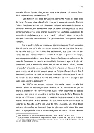135

cessado. Mas as demais crianças com idade entre cinco e quinze anos foram
todas separadas dos seus familiares.241
Este também foi o caso de Custódia, escravinha mulata de doze anos
de idade. Somente ela é classificada como propriedade de Joaquim Ferreira
Callado, falecido no ano de 1854, da mesma maneira, sem referência alguma a
familiares. Ou seja, tais escravinhos além de terem sido separados de seus
familiares muito novos, ainda o foram mais uma vez, apartados das pessoas de
quem eles já desfrutavam de um certo convívio, quebrando, assim, os laços de
amizade construídos nos anos em que permaneceram como posses destes
senhores.
Em inventário, feito por ocasião do falecimento da senhora Leopoldina
Dias Monteiro, em 1873, são percebidas separações para famílias escravas.
Na lista de matrícula são citados dois escravinhos, dos quais não se tem
notícia dos pais. Tanto a menina Feliciana, bem como o pequeno Lourenço,
foram separados, ainda em idade tenra, de seus familiares, ou pelo menos de
sua mãe. Sendo que da menina a maternidade, bem como a procedência, são
conhecidas, pois o documento afirma ser ela filha da cativa Luciana, ‘havida
por doação’; enquanto que a respeito do menino ‘ignora-se’ de quem é filho e
como chegou até ali, apenas que era natural de Sergipe. O exemplo dos dois é
bastante significativo de como as unidades familiares cativas estavam à mercê
da vontade de seus donos e mesmo das condições de vida e situações por
quais estes senhores passavam. 242
As divisões dos cativos variavam, em média, quanto às relações
afetivas destes, se eram legalmente casados ou não, e mesmo no que se
referia à quantidade de herdeiros pelos quais seriam repartidas as posses
escravas. Isso ocorre no inventário e partilha dos bens de Maria Thereza de
Jezus, em 1853, mais precisamente no processo Auto de contas e partilha das
posses pertencentes a esta senhora. No documento foram classificados os
escravos da falecida, dentre eles uma de nome Joaquina. Em torno dessa
cativa se desenrolou um intrincado jogo de interesses pela posse das suas
“crias”, o que poderia implicar na desagregação do núcleo familiar. Nessas
241

AFC. Inventário de Maria da Conceição Baptista, Caixa 7, Pasta 199, Ano 1852.
AFC, Inventário de Leopoldina Dias Monteiro, Caixa 16, Pasta 547, Ano 1873. E ainda é
possível citar mais exemplos em que são arroladas crianças vivendo longe dos pais ou mesmo
que tem a paternidade ignorada.
242

 