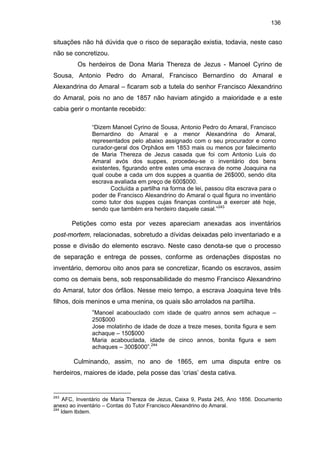136

situações não há dúvida que o risco de separação existia, todavia, neste caso
não se concretizou.
Os herdeiros de Dona Maria Thereza de Jezus - Manoel Cyrino de
Sousa, Antonio Pedro do Amaral, Francisco Bernardino do Amaral e
Alexandrina do Amaral – ficaram sob a tutela do senhor Francisco Alexandrino
do Amaral, pois no ano de 1857 não haviam atingido a maioridade e a este
cabia gerir o montante recebido:
“Dizem Manoel Cyrino de Sousa, Antonio Pedro do Amaral, Francisco
Bernardino do Amaral e a menor Alexandrina do Amaral,
representados pelo abaixo assignado com o seu procurador e como
curador-geral dos Orphãos em 1853 mais ou menos por falecimento
de Maria Thereza de Jezus casada que foi com Antonio Luis do
Amaral avós dos suppes, procedeu-se o inventário dos bens
existentes, figurando entre estes uma escrava de nome Joaquina na
qual coube a cada um dos suppes a quantia de 26$000, sendo dita
escrava avaliada em preço de 600$000.
Cocluída a partilha na forma de lei, passou dita escrava para o
poder de Francisco Alexandrino do Amaral o qual figura no inventário
como tutor dos suppes cujas finanças continua a exercer até hoje,
sendo que também era herdeiro daquele casal.”243

Petições como esta por vezes apareciam anexadas aos inventários
post-mortem, relacionadas, sobretudo a dívidas deixadas pelo inventariado e a
posse e divisão do elemento escravo. Neste caso denota-se que o processo
de separação e entrega de posses, conforme as ordenações dispostas no
inventário, demorou oito anos para se concretizar, ficando os escravos, assim
como os demais bens, sob responsabilidade do mesmo Francisco Alexandrino
do Amaral, tutor dos órfãos. Nesse meio tempo, a escrava Joaquina teve três
filhos, dois meninos e uma menina, os quais são arrolados na partilha.
“Manoel acabouclado com idade de quatro annos sem achaque –
250$000
Jose molatinho de idade de doze a treze meses, bonita figura e sem
achaque – 150$000
Maria acabouclada, idade de cinco annos, bonita figura e sem
achaques – 300$000”.244

Culminando, assim, no ano de 1865, em uma disputa entre os
herdeiros, maiores de idade, pela posse das ‘crias’ desta cativa.

243

AFC, Inventário de Maria Thereza de Jezus, Caixa 9, Pasta 245, Ano 1856. Documento
anexo ao inventário – Contas do Tutor Francisco Alexandrino do Amaral.
244
Idem Ibdem.

 