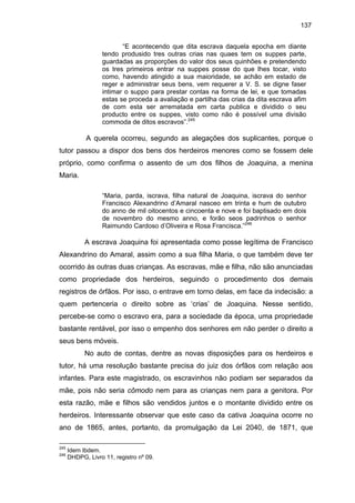 137
“E acontecendo que dita escrava daquela epocha em diante
tendo produsido tres outras crias nas quaes tem os suppes parte,
guardadas as proporções do valor dos seus quinhões e pretendendo
os tres primeiros entrar na suppes posse do que lhes tocar, visto
como, havendo atingido a sua maioridade, se achão em estado de
reger e administrar seus bens, vem requerer a V. S. se digne faser
intimar o suppo para prestar contas na forma de lei, e que tomadas
estas se proceda a avaliação e partilha das crias da dita escrava afim
de com esta ser arrematada em carta publica e dividido o seu
producto entre os suppes, visto como não é possível uma divisão
commoda de ditos escravos”.245

A querela ocorreu, segundo as alegações dos suplicantes, porque o
tutor passou a dispor dos bens dos herdeiros menores como se fossem dele
próprio, como confirma o assento de um dos filhos de Joaquina, a menina
Maria.
“Maria, parda, iscrava, filha natural de Joaquina, iscrava do senhor
Francisco Alexandrino d’Amaral nasceo em trinta e hum de outubro
do anno de mil oitocentos e cincoenta e nove e foi baptisado em dois
de novembro do mesmo anno, e forão seos padrinhos o senhor
Raimundo Cardoso d’Oliveira e Rosa Francisca.”246

A escrava Joaquina foi apresentada como posse legítima de Francisco
Alexandrino do Amaral, assim como a sua filha Maria, o que também deve ter
ocorrido às outras duas crianças. As escravas, mãe e filha, não são anunciadas
como propriedade dos herdeiros, seguindo o procedimento dos demais
registros de órfãos. Por isso, o entrave em torno delas, em face da indecisão: a
quem pertenceria o direito sobre as ‘crias’ de Joaquina. Nesse sentido,
percebe-se como o escravo era, para a sociedade da época, uma propriedade
bastante rentável, por isso o empenho dos senhores em não perder o direito a
seus bens móveis.
No auto de contas, dentre as novas disposições para os herdeiros e
tutor, há uma resolução bastante precisa do juiz dos órfãos com relação aos
infantes. Para este magistrado, os escravinhos não podiam ser separados da
mãe, pois não seria cômodo nem para as crianças nem para a genitora. Por
esta razão, mãe e filhos são vendidos juntos e o montante dividido entre os
herdeiros. Interessante observar que este caso da cativa Joaquina ocorre no
ano de 1865, antes, portanto, da promulgação da Lei 2040, de 1871, que
245
246

Idem Ibdem.
DHDPG, Livro 11, registro nº 09.

 