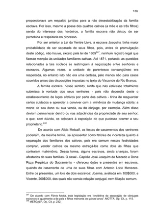 138

proporcionava um respaldo jurídico para a não desestabilização da família
escrava. Por isso, mesmo a posse dos quatros cativos (a mãe e os três filhos)
sendo do interesse dos herdeiros, a família escrava não deixou de ser
percebida e respeitada no processo.
Por ser anterior a Lei do Ventre Livre, a escrava Joaquina tinha maior
probabilidade de ser separada de seus filhos, pois, antes da promulgação
deste código, não houve, exceto pela lei de 1869247, nenhum registro legal que
fizesse menção às unidades familiares cativas. Até 1871, portanto, as questões
relacionadas a tais núcleos se restringiam à negociação entre senhores e
escravos. Algumas vezes, a unidade de parentesco consangüíneo era
respeitada, no entanto isto não era uma certeza, pelo menos não para casos
ocorridos antes das disposições impostas no texto do Visconde do Rio Branco.
A família escrava, nesse sentido, ainda que não estivesse totalmente
submissa à vontade dos seus senhores - pois não dependia deste o
estabelecimento de laços afetivos por parte dos cativos - tinha de resguardar
certos cuidados e aprender a conviver com a iminência de mudança súbita: a
morte de seu dono ou sua venda, ou do cônjuge, por exemplo. Além disso
deviam permanecer dentro ou nas adjacências da propriedade de seu senhor;
o que, sem dúvida, os colocava à exposição do que pudesse ocorrer a seu
proprietário.248
De acordo com Alida Metcalf, as festas de casamentos dos senhores
poderiam, da mesma forma, se apresentar como fatores de incerteza quanto a
separação dos familiares dos cativos, pois era comum nestas festividades
comprar, vender cativos ou mesmo entregá-los como dote às filhas que
contraiam matrimônio. Dessa forma, alguns escravos, ainda crianças, foram
afastados de suas famílias. O casal - Capitão José Joaquim de Macedo e Dona
Roza Perpétua do Sacramento - ofereceu dotes e presentes em escravos,
quando do casamento de uma de suas filhas com Antonio Lobo Menezes.
Entre os presentes, um lote de dois escravos: Joanna, avaliada em 100$000, e
Vicente, 200$000, dos quais não consta relação conjugal, nem filiação comum.

247

De acordo com Flávio Motta, esta legislação era “proibitiva da separação de cônjuges
escravos e igualmente a de pais e filhos menores de quinze anos”. MOTTA. Op. Cit, p. 115.
248
METCALF, Op. Cit, p. 232.

 