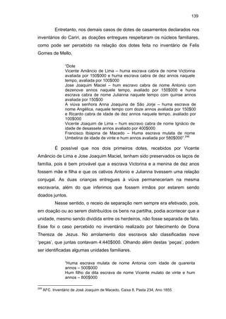 139

Entretanto, nos demais casos de dotes de casamentos declarados nos
inventários do Cariri, as doações entregues respeitaram os núcleos familiares,
como pode ser percebido na relação dos dotes feita no inventário de Felis
Gomes de Mello.
“Dote
Vicente Amâncio de Lima – huma escrava cabra de nome Victorina
avaliada por 150$000 e huma escrava cabra de dez annos naquele
tempo, avaliada por 100$000
Jose Joaquim Maciel – hum escravo cabra de nome Antonio com
dezenove annos naquele tempo, avaliado por 150$000 e huma
escrava cabra de nome Julianna naquele tempo com quinse annos
avaliada por 150$00
A viúva senhora Anna Joaquina de São Jorje – huma escrava de
nome Angélica, naquele tempo com doze annos avaliada por 150$00
e Ricardo cabra de idade de dez annos naquele tempo, avaliado por
100$000
Vicente Joaquim de Lima – hum escravo cabra de nome Ignácio de
idade de desassete annos avaliado por 400$000
Francisco Ibiapina de Macedo – Huma escrava mulata de nome
Umbelina de idade de vinte e hum annos avaliada por 580$000”.249

É possível que nos dois primeiros dotes, recebidos por Vicente
Amâncio de Lima e Jose Joaquim Maciel, tenham sido preservados os laços de
família, pois é bem provável que a escrava Victorina e a menina de dez anos
fossem mãe e filha e que os cativos Antonio e Julianna tivessem uma relação
conjugal. As duas crianças entregues à viúva permaneceriam na mesma
escravaria, além do que inferimos que fossem irmãos por estarem sendo
doados juntos.
Nesse sentido, o receio de separação nem sempre era efetivado, pois,
em doação ou ao serem distribuídos os bens na partilha, podia acontecer que a
unidade, mesmo sendo dividida entre os herdeiros, não fosse separada de fato.
Esse foi o caso percebido no inventário realizado por falecimento de Dona
Thereza de Jezus. No arrolamento dos escravos são classificadas nove
‘peças’, que juntas contavam 4:440$000. Olhando além destas ‘peças’, podem
ser identificadas algumas unidades familiares.
“Huma escrava mulata de nome Antonia com idade de quarenta
annos – 500$000
Hum filho da dita escrava de nome Vicente mulato de vinte e hum
annos – 800$000
249

AFC. Inventário de José Joaquim de Macedo, Caixa 8, Pasta 234, Ano 1855.

 
