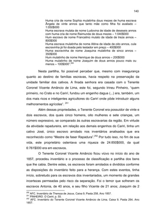 140
Huma cria de nome Sophia mulatinha dous mezes de huma escrava
Ângela de vinte annos que tanto mãe como filha foi avaliado –
1:050$000
Huma escrava mulata de nome Ludovina de idade de deseseis annos
com huma cria de nome Raimunda de dous mezes – 1:040$000
Hum escravo de nome Francelino mulato de idade de treze annos –
800$000
Huma escrava mulatinha de nome Altina de idade de oito annos, cula
escravinha já foi doada pelo testador em preço – 400$000
Huma escravinha de nome Joaquina mulatinha de sinco annos –
350$000
Hum mulatinho de nome Henrique de dous annos – 200$000
Huma mulatinho de nome Joaquim de dous annos pouco mais ou
menos – 100$000”.250

Nesta partilha, foi possível perceber que, mesmo com insegurança
quanto ao destino de famílias escravas, havia respeito na preservação da
unidade familiar dos cativos. A finada senhora era casada com o Tenente
Coronel Vicente Amâncio de Lima, este foi, segundo Irineu Pinheiro, “quem
primeiro, no Crato e no Carirí, fundou um engenho dagua (...) era, também, um
dos mais ricos e inteligentes agricultores do Carirí onde pôde introduzir alguns
melhoramentos agrícolas”. 251
Além dessas propriedades, o Tenente Coronel era possuidor de vinte e
dois escravos, dos quais cinco homens, oito mulheres e sete crianças, um
número expressivo, se comparado às outras escravarias da região. Em virtude
da atividade rapadureira, em relação aos demais engenhos do Cariri, tinha um
cativo José, único escravo arrolado nos inventários analisados que era
reconhecido como “Mestre de faser Rapadura”.252 Por tudo isso, no fim de sua
vida, este proprietário ostentava uma riqueza de 24:850$000, da qual
6:761$000 era em escravos.
O Tenente Coronel Vicente Amâncio ficou viúvo no início do ano de
1857, procedeu inventário e o processo de classificação e partilha dos bens
que lhe cabia. Dentre estes, os escravos foram arrolados e divididos conforme
as disposições do inventário feito para a herança. Com estes eventos, tinha
início, sobretudo para os escravos dos inventariados, um momento de grandes
incertezas permeadas pelo risco da separação. Foi o temor que sofreram os
escravos Antonia, de 40 anos, e seu filho Vicente de 21 anos; Joaquim de 2
250

AFC. Inventário de Thereza de Jezus, Caixa 9, Pasta 258, Ano 1857.
PINHEIRO. O Cariri, p. 55.
252
AFC. Inventário do Tenente Coronel Vicente Amâncio de Lima, Caixa 9, Pasta 264, Ano
1857.
251

 