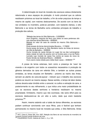 142

A determinação do local de moradia dos escravos estava diretamente
relacionada a seus espaços de produção: é muito provável que os cativos
residissem próximos ao local de trabalho, a fim de evitar prejuízos de tempo e
mesmo de capital, com maiores deslocamentos. De acordo com os bens de
raiz arrolados no inventário, pode-se perceber, com bastante clareza, o sitio
Belmonte e as terras de Barbalha como ambientes principais de trabalho e
produção dos cativos,
“Metade das terras do Sitio Belmonte – 5:000$000
Hum Engenho, maquina de ferro com todos os seos pertences sito
nas mesmas terras Belmonte – 800$000
Metade do valor da casa de vivenda do mesmo Sitio Belmonte –
50$000
Duas posses de terras denominadas Bocaina – 111$000
Huma posse de terras no Sitio Bandeira riacho da Antas do terreno
da Villa de Barbalha – 300$000
Huma morada de cazas térreas no Lugar da rua das Lanrangeiras
desta cidade do lado do poente com os fundos para a rua da Pedre
Lavrada cuja morada de cazas fica contra as cazas da viúva do
finado Simião de Alcântara Ribeiro – 200$000
Huns xaons nesta cidade para nellas fazer cazas – 300$000”.255

A posse de terras extensas, bem como a presença de ‘caza’ de
vivenda e de engenho com todos os acessórios necessários à produção de
gêneros derivados da cana em referido Sitio, e também as outras posses
arroladas, as terras situadas em Barbalha - próximo ao riacho das Antas,
serviam ao plantio da cana-de-açúcar - indicam que o trabalho dos escravos
poderia se resumir ao mesmo espaço. Nesse sentido, o tempo de labor destes
cativos deveria estar dividido entre o canavial, no cultivo e extração da cana, e
posteriormente no seu refinamento, o que indica uma maior probabilidade de
que os escravos destes senhores e herdeiros residissem na mesma
propriedade. Entretanto, mesmo que não ocorresse, não seria difícil para os
escravos deslocarem-se de um sitio a outro, dado que eram bastante
próximos.256
Assim, mesmo estando sob a tutela de donos diferentes, as escravas
podiam continuar convivendo com seus filhos, pois é factível que tenham
permanecido no mesmo local de moradia que antes, o Sitio Belmonte. Ainda
255

AFC. Caixa 9, Pasta 264, Ano 1857. Relação dos Bens de raiz transcrita do inventário de
Tenente Coronel Vicente Amâncio de Lima.
256
FIGUEIREDO FILHO. História do Cariri, v. 3, p. 125.

 