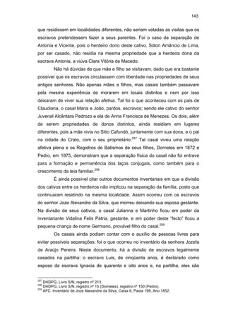 143

que residissem em localidades diferentes, não seriam vetadas as visitas que os
escravos pretendessem fazer a seus parentes. Foi o caso da separação de
Antonia e Vicente, pois o herdeiro dono deste cativo, Sólon Amâncio de Lima,
por ser casado, não residia na mesma propriedade que a herdeira dona da
escrava Antonia, a viúva Clara Vitória de Macedo.
Não há dúvidas de que mãe e filho se visitavam, dado que era bastante
possível que os escravos circulassem com liberdade nas propriedades de seus
antigos senhores. Não apenas mães e filhos, mas casais também passavam
pela mesma experiência de morarem em locais distintos e nem por isso
deixaram de viver sua relação afetiva. Tal foi o que aconteceu com os pais de
Claudiana, o casal Maria e João, pardos, escravos; sendo ele cativo do senhor
Juvenal Alcântara Pedrozo e ela de Anna Francisca de Menezes. Os dois, além
de serem propriedades de donos distintos, ainda residiam em lugares
diferentes, pois a mãe vivia no Sitio Cafundó, juntamente com sua dona, e o pai
na cidade do Crato, com o seu proprietário.257 Tal casal viveu uma relação
afetiva plena e os Registros de Batismos de seus filhos, Dorneles em 1872 e
Pedro, em 1875, demonstram que a separação física do casal não foi entrave
para a formação e permanência dos laços conjugais, como também para o
crescimento da teia familiar.258
É ainda possível citar outros documentos inventariais em que a divisão
dos cativos entre os herdeiros não implicou na separação da família, posto que
continuaram residindo na mesma localidade. Assim ocorreu com os escravos
do senhor Joze Alexandre da Silva, que morreu deixando sua esposa gestante.
Na divisão de seus cativos, o casal Julianna e Martinho ficou em poder da
inventariante Vidalina Felis Pátria, gestante, e em poder deste “fecto” ficou a
pequena criança de nome Germano, provável filho do casal.259
Os casais ainda podiam contar com o auxílio de pessoas livres para
evitar possíveis separações: foi o que ocorreu no inventário da senhora Jozefa
de Araújo Pereira. Neste documento, há a divisão de escravos legalmente
casados na partilha: o escravo Luis, de cinqüenta anos, é declarado como
esposo da escrava Ignacia de quarenta e oito anos e, na partilha, eles são

257

DHDPG, Livro S/N, registro nº 213.
DHDPG, Livro S/N, registro nº 15 (Dorneles), registro nº 150 (Pedro).
259
AFC. Inventário de Joze Alexandre da Silva, Caixa 9, Pasta 198, Ano 1852.
258

 