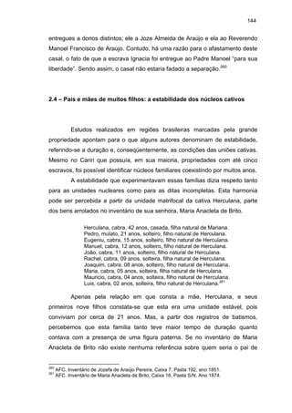 144

entregues a donos distintos; ele a Joze Almeida de Araújo e ela ao Reverendo
Manoel Francisco de Araújo. Contudo, há uma razão para o afastamento deste
casal, o fato de que a escrava Ignacia foi entregue ao Padre Manoel “para sua
liberdade”. Sendo assim, o casal não estaria fadado a separação.260

2.4 – Pais e mães de muitos filhos: a estabilidade dos núcleos cativos

Estudos realizados em regiões brasileiras marcadas pela grande
propriedade apontam para o que alguns autores denominam de estabilidade,
referindo-se a duração e, conseqüentemente, as condições das uniões cativas.
Mesmo no Cariri que possuía, em sua maioria, propriedades com até cinco
escravos, foi possível identificar núcleos familiares coexistindo por muitos anos.
A estabilidade que experimentavam essas famílias dizia respeito tanto
para as unidades nucleares como para as ditas incompletas. Esta harmonia
pode ser percebida a partir da unidade matrifocal da cativa Herculana, parte
dos bens arrolados no inventário de sua senhora, Maria Anacleta de Brito.
Herculana, cabra, 42 anos, casada, filha natural de Mariana.
Pedro, mulato, 21 anos, solteiro, filho natural de Herculana.
Eugeniu, cabra, 15 anos, solteiro, filho natural de Herculana.
Manuel, cabra, 12 anos, solteiro, filho natural de Herculana.
João, cabra, 11 anos, solteiro, filho natural de Herculana.
Rachel, cabra, 09 anos, solteira, filha natural de Herculana.
Joaquim, cabra, 08 anos, solteiro, filho natural de Herculana.
Maria, cabra, 05 anos, solteira, filha natural de Herculana.
Mauricio, cabra, 04 anos, solteira, filho natural de Herculana.
Luis, cabra, 02 anos, solteira, filho natural de Herculana.261

Apenas pela relação em que consta a mãe, Herculana, e seus
primeiros nove filhos constata-se que esta era uma unidade estável, pois
conviviam por cerca de 21 anos. Mas, a partir dos registros de batismos,
percebemos que esta família tanto teve maior tempo de duração quanto
contava com a presença de uma figura paterna. Se no inventário de Maria
Anacleta de Brito não existe nenhuma referência sobre quem seria o pai de

260
261

AFC. Inventário de Jozefa de Araújo Pereira, Caixa 7, Pasta 192, ano 1851.
AFC. Inventário de Maria Anacleta de Brito, Caixa 16, Pasta S/N, Ano 1874.

 