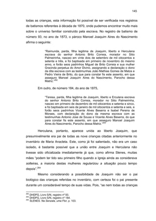 145

todas as crianças, esta informação foi possível de ser verificada nos registros
de batismos referentes à década de 1870, onde pudemos encontrar muito mais
sobre o universo familiar construído pela escrava. No registro de batismo de
número 93, no ano de 1873, o pároco Manoel Joaquim Aires do Nascimento
afirma o seguinte:
“Raimunda, parda, filha legitima de Joaquim, liberto e Herculana
escrava do senhor Antonio Brito Correia, morador no Sitio
Palmeirinha, nasceo em vinte dois de setembro de mil oitocentos e
setenta e três, e foi baptisada em primeiro de novembro do mesmo
anno, e forão seos padrinhos Miguel de Brito Correia e sua mulher
Gracinda perpetua do Amor Divino, assignando a declaração o dono
da dita escrava com as testimunhas João Mathias Gomes de Matos e
Pedro Vieira de Brito, do que para constar fis este assento, em que
asseguro Manoel Joaquim Aires do Nascimento, Parocho dessa
Matriz.”262

Em outro, de número 184, do ano de 1875,
“Teresa, parda, filha legitima de Joaquim, liberto e Erculana escrava
do senhor Antonio Brito Correia, morador no Sitio Palmeirinha,
nasceo em primeiro de dezembro de mil oitocentos e setenta e sinco,
e foi baptisada em seis de janeiro de mil oitocentos e setenta e seis, e
forão seos padrinhos Vicente Alves Beserra e Isabel Pereira de
Moraes, com declaração do dono da mesma escrava com as
testimunhas Antonio Jose de Sousa e Vicente Alves Beserra, do que
para constar fis este assento, em que asseguro Manoel Joaquim
Aires do Nascimento, Parocho dessa Matriz.”263

Herculana,

portanto,

aparece

unida

ao

liberto

Joaquim,

que

presumivelmente era pai de todas as nove crianças citadas anteriormente no
inventário de Maria Anacleta. Este, como já foi salientado, não era um caso
isolado, é bastante possível que a união entre Joaquim e Herculana não
tivesse sido oficializada imediatamente já que, como afirma Slenes, muitas
mães “podem ter tido seu primeiro filho quando a Igreja ainda as considerava
solteiras, a maioria destas mulheres regularizou a situação pouco tempo
depois”.264
Mesmo considerando a possibilidade de Joaquim não ser o pai
biológico das crianças referidas no inventário, com certeza foi o pai presente
durante um considerável tempo de suas vidas. Pois, “se nem todas as crianças
262

DHDPG, Livro S/N, registro nº 93.
DHDPG, Livro S/N, registro nº 184.
264
SLENES. Na Senzala, uma Flor, p. 103.
263

 
