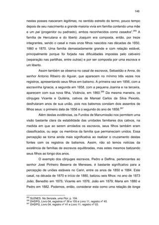 146

nestas posses nasceram legítimas, no sentido estreito do termo, pouco tempo
depois de seu nascimento a grande maioria vivia em família contendo uma mãe
e um pai (progenitor ou padrasto), ambos reconhecidos como casados”.265 A
família de Herculana e do liberto Joaquim era composta, então, por treze
integrantes, sendo o casal e mais onze filhos nascidos nas décadas de 1850,
1860 e 1870. Uma família demasiadamente grande e com relação estável,
principalmente porque foi forjada nas dificuldades impostas pelo cativeiro
(separação nas partilhas, entre outras) e por ser composta por uma escrava e
um liberto.
Assim também se observa no casal de escravos, Sebastião e Anna, do
senhor Antonio Ribeiro do Aguiar, que aparecem no mínimo três vezes nos
registros, apresentando seus filhos em batismo. A primeira vez em 1856, com a
escravinha Ignacia, a segunda em 1858, com a pequena Joanna e na terceira,
aparecem com sua nova filha, Vicência, em 1860.266 Da mesma maneira, os
cônjuges Vicente e Quitéria, cativos de Manoel Carlos da Silva Pexoito,
desfrutaram anos de sua união, pois nos batismos constam dois assentos de
filhos seus: o primeiro data de 1856 e o segundo do ano de 1858.267
Além destas evidências, os Fundos de Manumissão nos permitem uma
visão bastante clara da estabilidade das unidades familiares dos cativos, na
medida em que ao serem arrolados os escravos, seus filhos também eram
classificados, ou seja: os membros da família que permaneciam unidos. Essa
percepção se torna ainda mais significativa ao realizar o cruzamento destas
fontes com os registros de batismos. Assim, não só temos notícias da
existência de famílias de escravos equilibradas, mas estes mesmos batizando
seus filhos ao longo dos anos.
O exemplo dos cônjuges escravos, Pedro e Delfina, pertencentes ao
senhor José Pinheiro Beserra de Meneses, é bastante significativo para a
percepção de uniões estáveis no Cariri, entre os anos de 1850 e 1884. Este
casal, na década de 1870 e início de 1880, batizou seis filhos: no ano de 1873
João; Benedito em 1875; Vicente em 1876; João em 1879; Maria em 1880 e
Pedro em 1882. Podemos, então, considerar esta como uma relação de longa

265

SLENES. Na Senzala, uma Flor, p. 104.
DHDPG, Livro 04, registros nº 36 e 105 e Livro 11, registro nº 45.
267
DHDPG, Livro 04, registro nº 41 e Livro 11, registro nº 03.
266

 