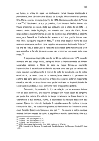 148

as fontes, a união do casal se configurava numa relação equilibrada e
permanente, com cerca de uma década de duração. O nascimento da primeira
filha, Maria, ocorreu em seis de junho de 1872, liberta segundo a Lei do Ventre
Livre.269 O falecimento de sua proprietária, Dona Quiteria Delfina Nobre, não
trouxe problemas ao casal, dado que estavam sob a tutela da lei 2040 - e,
mesmo antes desta legislação, na maioria dos casos do Cariri, foram
respeitados os laços familiares. Depois da morte de sua proprietária, o casal foi
entregue a Dona Rosa Josefa do Sacramento e sob sua guarda tiveram mais
dois filhos, o pequeno Miguel em 1880,270 e dois anos depois o nome do casal
aparece novamente no livro para registros de escravos batizando Antonio.271
No ano de 1882, o casal João e Felicia foi classificado para manumissão. Com
uma ressalva, a família já contava com dez membros, dos quais sete eram
livres.272
A segurança impingida pela lei de 28 de setembro de 1871, quando
afirmava em seu artigo sexto, parágrafo onze, a impossibilidade de serem
separados esposos e filhos de pais ou mães, tornou-se elemento
imprescindível à estabilidade da família escrava, uma vez que os cativos não
mais estariam completamente à mercê do ciclo de existência, ou de ciclos
econômicos, de seus donos e da conseqüente abertura do processo de
partilha dos bens com os herdeiros. O fato dos escravos estarem legalmente
casados, ou não, e ainda terem uma prole implicava na impossibilidade da
separação da unidade, e isso, conforme visto, era garantido pela lei.
Entretanto, dependendo do tipo de relação que os escravos tinham
com os seus senhores, era possível conseguir um maior poder de barganha
por parte dos cativos. Em virtude da longa convivência de Rosa Josepha do
Sacramento e sua escrava, Rufina, a estabilidade da relação desta com seu
esposo, Raimundo, foi muito facilitada. A referida escrava foi herdada por esta
senhora em 1857, na ocasião de partilha por falecimento do Tenente Coronel
José Geraldo Bezerra de Meneses, seu pai.

273

Na época, a cativa contava

apenas com três meses de idade, e, segundo as fontes, permaneceu com sua
269

DHDPG, Livro S/N, registro nº 24.
DHDPG, Livro S/N, registro nº 297.
271
DHDPG, Livro S/N, registro nº 328.
272
APEC. Fundos de Manumissão, Ano 1882, registros nº 07 e 08.
273
AFC. Inventário de Tenente Coronel José Geraldo Bezerra de Meneses, Pasta 255, Ano
1857.
270

 
