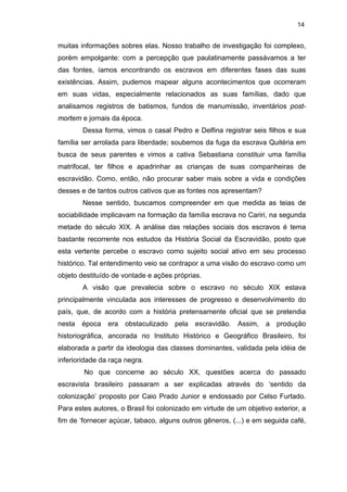 14

muitas informações sobres elas. Nosso trabalho de investigação foi complexo,
porém empolgante: com a percepção que paulatinamente passávamos a ter
das fontes, íamos encontrando os escravos em diferentes fases das suas
existências. Assim, pudemos mapear alguns acontecimentos que ocorreram
em suas vidas, especialmente relacionados as suas famílias, dado que
analisamos registros de batismos, fundos de manumissão, inventários postmortem e jornais da época.
Dessa forma, vimos o casal Pedro e Delfina registrar seis filhos e sua
família ser arrolada para liberdade; soubemos da fuga da escrava Quitéria em
busca de seus parentes e vimos a cativa Sebastiana constituir uma família
matrifocal, ter filhos e apadrinhar as crianças de suas companheiras de
escravidão. Como, então, não procurar saber mais sobre a vida e condições
desses e de tantos outros cativos que as fontes nos apresentam?
Nesse sentido, buscamos compreender em que medida as teias de
sociabilidade implicavam na formação da família escrava no Cariri, na segunda
metade do século XIX. A análise das relações sociais dos escravos é tema
bastante recorrente nos estudos da História Social da Escravidão, posto que
esta vertente percebe o escravo como sujeito social ativo em seu processo
histórico. Tal entendimento veio se contrapor a uma visão do escravo como um
objeto destituído de vontade e ações próprias.
A visão que prevalecia sobre o escravo no século XIX estava
principalmente vinculada aos interesses de progresso e desenvolvimento do
país, que, de acordo com a história pretensamente oficial que se pretendia
nesta época era obstaculizado pela escravidão. Assim, a produção
historiográfica, ancorada no Instituto Histórico e Geográfico Brasileiro, foi
elaborada a partir da ideologia das classes dominantes, validada pela idéia de
inferioridade da raça negra.
No que concerne ao século XX, questões acerca do passado
escravista brasileiro passaram a ser explicadas através do ‘sentido da
colonização’ proposto por Caio Prado Junior e endossado por Celso Furtado.
Para estes autores, o Brasil foi colonizado em virtude de um objetivo exterior, a
fim de ‘fornecer açúcar, tabaco, alguns outros gêneros, (...) e em seguida café,

 