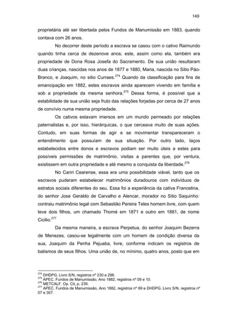 149

proprietária até ser libertada pelos Fundos de Manumissão em 1883, quando
contava com 26 anos.
No decorrer deste período a escrava se casou com o cativo Raimundo
quando tinha cerca de dezenove anos; este, assim como ela, também era
propriedade de Dona Rosa Josefa do Sacramento. De sua união resultaram
duas crianças, nascidas nos anos de 1877 e 1880, Maria, nascida no Sitio PáoBranco, e Joaquim, no sitio Curraes.274 Quando da classificação para fins de
emancipação em 1882, estes escravos ainda aparecem vivendo em família e
sob a propriedade da mesma senhora.275 Dessa forma, é possível que a
estabilidade de sua união seja fruto das relações forjadas por cerca de 27 anos
de convívio numa mesma propriedade.
Os cativos estavam imersos em um mundo permeado por relações
paternalistas e, por isso, hierárquicas, o que cerceava muito de suas ações.
Contudo, em suas formas de agir e se movimentar transpareceram o
entendimento que possuíam de sua situação. Por outro lado, laços
estabelecidos entre donos e escravos podiam ser muito úteis a estes para
possíveis permissões de matrimônio, visitas a parentes que, por ventura,
existissem em outra propriedade e até mesmo a conquista da liberdade.276
No Cariri Cearense, essa era uma possibilidade viável, tanto que os
escravos puderam estabelecer matrimônios duradouros com indivíduos de
estratos sociais diferentes do seu. Essa foi a experiência da cativa Francelina,
do senhor Jose Geraldo de Carvalho e Alencar, morador no Sitio Saquinho:
contraiu matrimônio legal com Sebastião Pereira Teles homem livre, com quem
teve dois filhos, um chamado Thomé em 1871 e outro em 1881, de nome
Cicilio.277
Da mesma maneira, a escrava Perpetua, do senhor Joaquim Bezerra
de Menezes, casou-se legalmente com um homem de condição diversa da
sua, Joaquim da Penha Pejuaba, livre, conforme indicam os registros de
batismos de seus filhos. Uma união de, no mínimo, quatro anos, posto que em

274

DHDPG, Livro S/N, registros nº 230 e 296.
APEC. Fundos de Manumissão, Ano 1882, registros nº 09 e 10.
276
METCALF. Op. Cit, p. 239.
277
APEC. Fundos de Manumissão, Ano 1882, registros nº 89 e DHDPG, Livro S/N, registros nº
07 e 307.
275

 