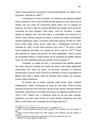 150

1855 o casal apresenta o escravinho Francisco para batismo, em 1858 é a vez
de Ignacia, e Binidita em 1859.278
A presença de viúvos é também um indicativo das relações estáveis
entre os escravos. Nos Fundos de Manumissão aparecem treze cativos em tal
direção, dez com prole. No cruzamento destes dados com os registros de
batismos, de 1870 e 1880, foi possível identificar dois destes viúvos ainda em
companhia de seus cônjuges. Eram David, viúvo de Thomasia, e Izabel,
esposa do falecido Jose. Nos dois casos, a proprietária dos escravos é a
mesma, Dona Thereza Joaquina de Jesus, e quanto aos casais mencionados,
estavam legalmente unidos. O primeiro casal tivera apenas um filho em 1879,
pouco antes desta cativa morrer, dado que a classificação provincial é
realizada em 1882, na qual David aparece como viúvo.279 De Jose e Izabel
foram localizados dois filhos, um nascido em 1873 e outro em 1877.280 Estes
são exemplos de casais que gozaram de certa estabilidade, mesmo quando
seu proprietário faleceu e ambos tiveram de ser avaliados em partilha. Mesmo
assim não foram apartados até que a própria morte os separou.281
Entretanto, na região do Cariri, a permanência das relações afetivas
não estava apenas vinculada aos casais que tinham suas uniões legalmente
sancionadas aos ‘olhos da Igreja’. As escravas Genoveva e Generosa
pertencentes à senhora Anna Francisca de Meneses; Porcina, propriedade de
Miguel Jose Fialho e Maria, cativa de Eufrazia Alves Feitosa, por exemplo,
tiveram uniões duradouras.
De acordo com os dados indicados pelas fontes, estas mulheres
estabeleceram uniões consensuais ao longo de suas vidas. Todas as duas
escravas da senhora Anna Francisca, de que se tem notícia, formaram famílias
matrifocais. Generosa foi encontrada duas vezes nos registros de batismos, em
1876 e 1877. Mesmo sem a referência direta do pai das suas crianças,
percebe-se que esta cativa formou um núcleo familiar juntamente com suas
filhas, ou até mesmo com a presença de uma figura paterna.282
278

DHDPG, Livro 04, registros nº 04 e 93 e Livro 11, registro nº 13.
APEC. Fundos de Manumissão, Ano 1882, registro nº 43 e DHDPG, Livro S/N, registro nº
267.
280
APEC. Fundos de Manumissão, Ano 1882, registro nº 44 e DHDPG, Livro S/N, registros nº
72 e 222.
281
AFC. Inventário de Felipe Teles de Mendonça, Caixa 16, Pasta 516, Ano 1871.
282
DHDPG, Livro S/N, registros nº 280 e 244.
279

 