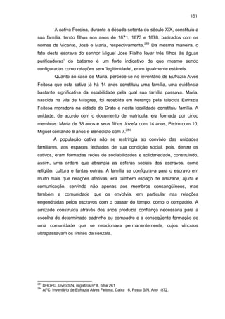 151

A cativa Porcina, durante a década setenta do século XIX, constituiu a
sua família, tendo filhos nos anos de 1871, 1873 e 1878, batizados com os
nomes de Vicente, José e Maria, respectivamente.283 Da mesma maneira, o
fato desta escrava do senhor Miguel Jose Fialho levar três filhos às águas
purificadoras’ do batismo é um forte indicativo de que mesmo sendo
configuradas como relações sem ‘legitimidade’, eram igualmente estáveis.
Quanto ao caso de Maria, percebe-se no inventário de Eufrazia Alves
Feitosa que esta cativa já há 14 anos constituiu uma família, uma evidência
bastante significativa da estabilidade pela qual sua família passava. Maria,
nascida na vila de Milagres, foi recebida em herança pela falecida Eufrazia
Feitosa moradora na cidade do Crato e nesta localidade constituiu família. A
unidade, de acordo com o documento de matrícula, era formada por cinco
membros: Maria de 38 anos e seus filhos Jozefa com 14 anos, Pedro com 10,
Miguel contando 8 anos e Benedicto com 7.284
A população cativa não se restringia ao convívio das unidades
familiares, aos espaços fechados de sua condição social, pois, dentre os
cativos, eram formadas redes de sociabilidades e solidariedade, construindo,
assim, uma ordem que abrangia as esferas sociais dos escravos, como
religião, cultura e tantas outras. A família se configurava para o escravo em
muito mais que relações afetivas, era também espaço de amizade, ajuda e
comunicação, servindo não apenas aos membros consangüíneos, mas
também a comunidade que os envolvia, em particular nas relações
engendradas pelos escravos com o passar do tempo, como o compadrio. A
amizade construída através dos anos produzia confiança necessária para a
escolha de determinado padrinho ou compadre e a conseqüente formação de
uma comunidade que se relacionava permanentemente, cujos vínculos
ultrapassavam os limites da senzala.

283
284

DHDPG, Livro S/N, registros nº 8, 68 e 261
AFC. Inventário de Eufrazia Alves Feitosa, Caixa 16, Pasta S/N, Ano 1872.

 
