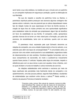 153

servir tanto a sua vida cotidiana, na medida em que o vínculo com um padrinho
ou um compadre implicasse em segurança e proteção, quanto na efetivação de
sua liberdade.
No que diz respeito a escolha de padrinhos livres ou libertos, o
parentesco espiritual poderia pressupor aos escravos algumas vantagens não
apenas sobre o cativeiro, mas era possível que os cativos depositassem nesse
tipo de relação muitas de suas esperanças em favor da família escrava. A
criação de laços fora do núcleo primário era uma oportunidade significativa
para estabelecer redes de amizade que propiciassem algum tipo de beneficio
em favor da estabilidade da sua família. O compadrio, então, apresentava
grandes chances de se tornar um meio viável para a formação, por parte dos
escravos, de sociabilidades, tanto com os senhores, quanto com os seus
pares.
O parentesco ritual, expressão pela qual Schwartz denomina as
relações de compadrio, era uma unidade forjada dentro e fora do cativeiro, e se
estendia para além dos laços de consangüinidade.287 A comunidade cativa, ao
procurar criar uma ordem social possível a sua estabilidade, engendrava redes
de relacionamentos em dois sentidos. Constituía ligações horizontais: com os
seus companheiros de escravidão, de modo a auxiliarem-se mutuamente
quando fosse preciso. E verticais: forjadas pelos laços de amizade, respeito e
deferência para com os seus donos e para com aqueles, livres e libertos, com
os quais dividiam o mundo do trabalho e outros momentos de convívio.
As relações estabelecidas entre senhores e escravos por meio de
laços espirituais são percebidas mais facilmente diante do compadrio e do
apadrinhamento, uma das poucas práticas, segundo Katia Mattoso, resultantes
de solidariedades que existiram entre donos e cativos.288 Neste sentido, o
batismo da pequena Francisca é bastante revelador,
“Francisca, preta, iscrava, filha natural de Joaquina, iscrava do órfão
José Gonsalves Pita, nasceo em deis de março de mil oitocentos e
sessenta, e foi batisada com santos oleos em sete de maio do
mesmo anno, e forão seos padrinhos o mesmo José Gonsalves Pita
e Maria, iscrava, do que para constar fis este assento, em que

287
288

SCWARTZ. Op. Cit, p. 310.
MATTOSO. Op. Cit, p. 131.

 