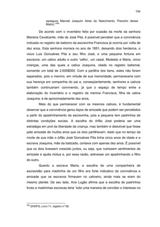 154
asseguro Manoel Joaquim Aires do Nascimento, Parocho dessa
Matriz.”289

De acordo com o inventário feito por ocasião da morte da senhora
Mariana Cavalcante, mãe de José Pita, é possível perceber que a convivência
indicada no registro de batismo da escravinha Francisca já ocorria por volta de
dez anos. Esta senhora morrera no ano de 1851, deixando dois herdeiros, o
viúvo Luis Goncalves Pita e seu filho José, e uma pequena fortuna em
escravos: um cativo adulto e outro ‘velho’, um casal, Modesto e Maria, cinco
crianças, uma das quais a cativa Joaquina, citada no registro batismal,
somando um total de 2:600$000. Com a partilha dos bens, estes não foram
separados, pois o menino, em virtude de sua menoridade, permaneceria com
sua herança em companhia do pai e, conseqüentemente, senhores e cativos
também continuariam convivendo, já que o espaço de tempo entre a
elaboração do inventário e o registro da menina Francisca, filha da cativa
Joaquina, é de aproximadamente dez anos.
Mais do que permanecer com os mesmos cativos, é fundamental
observar que a convivência gerou laços de amizade que podem ser percebidos
a partir do apadrinhamento da escravinha, pois a pequena tem padrinhos de
distintas condições sociais. A escolha do órfão José poderia ser uma
estratégia em prol da liberdade da criança, mas também é dedutível que fosse
pela amizade de muitos anos que os dois partilhavam, dado que no tempo da
morte de sua mãe o órfão José Goncalves Pita tinha cinco anos de idade e a
escrava Joaquina, mãe da batizada, contava com apenas dez anos. É possível
que os dois tivessem crescido juntos, ou seja, que nutrissem sentimentos de
amizade e ajuda mútua e, por essa razão, estivesse um apadrinhando o filho
do outro.
Quanto a escrava Maria, a escolha de uma companheira de
escravidão para madrinha de um filho era forte indicativo da convivência e
amizade que os escravos firmavam no cativeiro, ainda mais se eram do
mesmo plantel. De seu lado, Ana Lugão afirma que a escolha de padrinhos
livres e madrinhas escravas teria “sido uma maneira de conciliar o interesse no

289

DHDPG, Livro 11, registro nº 58.

 