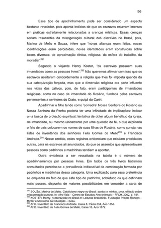 156

Esse tipo de apadrinhamento pode ser considerado um aspecto
bastante revelador, pois aponta indícios de que os escravos estavam imersos
em práticas estreitamente relacionadas a crenças místicas. Essas crenças
seriam resultantes da miscigenação cultural dos escravos no Brasil, pois,
Marina de Mello e Souza, infere que “novas alianças eram feitas, novas
identificações eram percebidas, novas identidades eram construídas sobre
bases diversas: de aproximação étnica, religiosa, da esfera do trabalho, da
moradia”.291
Segundo o viajante Henry Koster, “os escravos possuem suas
irmandades como as pessoas livres”.292 Não queremos afirmar com isso que os
escravos aceitaram concordemente a religião que lhes foi imposta quando da
sua catequização forçada, mas que a dimensão religiosa era parte influente
nas vidas dos cativos, pois, de fato, eram participantes de irmandades
religiosas, como no caso da irmandade do Rosário, fundada pelos escravos
pertencentes a senhores do Crato, e quiçá do Cariri.
Apadrinhar o filho tendo como ‘comadre’ Nossa Senhora do Rosário ou
Nossa Senhora da Penha poderia ter uma infinidade de implicações: indicar
uma busca de proteção espiritual, tentativa de obter algum benefício da igreja,
da irmandade, ou mesmo unicamente por uma questão de fé, o que explicaria
o fato de pais colocarem os nomes de suas filhas de Rosária, como consta nas
listas de inventários dos senhores Felis Gomes de Mello293 e Francisco
Andrade.294 Nesse sentido, estes registros evidenciam que existiam prioridades
outras, para os escravos ali anunciados, do que os assentos que apresentavam
pessoas como padrinhos e madrinhas tendiam a apontar.
Outra evidência a ser ressaltada na tabela é o número de
apadrinhamentos por pessoas livres. Em todos os três livros batismais
consultados percebe-se a prevalência indiscutível da combinação formada por
padrinhos e madrinhas dessa categoria. Uma explicação para essa preferência
se enquadra no fato de que este tipo de padrinho, sobretudo os que detinham
mais posses, dispunha de maiores possibilidades em conceder a carta de
291

SOUZA, Marina de Mello. Catolicismo negro no Brasil: santos e minkisi, uma reflexão sobre
miscigenação cultural. In: Afro-Ásia – Centro de Estudos Afro-orientais – FFCH, 2002, p. 191.
292
KOSTER, Henry. A escravidão no Brasil.In: Leituras Brasileiras. Fundação Projeto Rondon –
Minter e Ministério da Educação – Sesu.
293
AFC. Inventário de Francisco Andrade, Caixa 8, Pasta 234, Ano 1855.
294
AFC. Inventário de Felis Gomes de Mello, Caixa 16, Ano 1872.

 